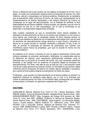 Ahora, a diferencia de lo que sucede con los objetos sumergidos en el mar, ríos o
lagos, no existe una autorización especial para la búsqueda de tesoros con valor
histórico, cultural o arqueólogico en terrenos públicos. Simplemente, se establece
que el descubridor debe comunicar el hecho, de modo que representantes de la
Superintendencia de Bienes Nacionales y del Instituto Nacional de Cultura se
constituirán en el lugar del descubrimiento, con la finalidad de certificar la libre
disponibilidad de los bienes hallados. Podría suceder, por ejemplo, que por error la
excavación se hizo en un sitio arqueológico, por lo cual lo encontrado no es
disponible y corresponderá íntegramente al Estado.
Otra cuestión importante es que la normatividad sobre bienes estatales no
distingue si el descubrimiento se hizo en un terreno que contaba o no con cercos u
otros signos que evidencien la propiedad estatal. El tema interesa porque no
vemos a qué obedece la diferencia con el tratamiento del Código Civil, que en aras
de favorecer los descubrimientos otorga derechos a quien buscó y encontró un
tesoro en un predio privado no cercado, sembrado o edificado. O sea, si por un
lado se permite la búsqueda en terrenos de particulares que cuenten con
manifiestos signos físicos de propiedad, ¿por qué no sucede lo mismo con los
terrenos públicos?
El problema no lo vemos ni siquiera en que se exija la autorización incluso para
terrenos estatales no cercados, sembrados o edificados. Lo cuestionable está en
la diferencia de régimen para situaciones objetivamente similares, pues lo
relevante aquí no es quién es el dueño del predio, sino qué conductas queremos
fomentar, y del Código Civil se evidencia el propósito (legal) de favorecer los
descubrimientos. Por tanto, más allá de que se opte por una u otra solución (cada
una de las cuales generará sus propios costos), lo razonable es que existan reglas
uniformes para la búsqueda de tesoros en predios ajenos (estatales o privados),
aun cuando al final pudiera exigirse la autorización en todos los casos.
Finalmente, ¿qué sucede si el descubrimiento en el terreno público es fortuito? La
legislación especial no establece regla alguna, por lo cual, si la actividad que
motivó el descubrimiento fue lícita, lo encontrado debe corresponder por mitades
al descubridor y al Estado, en aplicación supletoria del Código Civil.

DOCTRINA
ALBALADEJO, Manuel. Derecho Civil. Tomo 1/1 Vol. l. Bosch. Barcelona, 1994.
AREÁN, Beatriz. Curso de Derechos Reales. Abeledo-Perrot. Buenos Aires, 1994.
ARIASSCHREIBER PEZET, Max. Exégesis del Código Civil peruano de 1984.
Tomo IV. Lima, abril 2001. BORDA, Guillermo A. Manual de Derechos Reales.
Perrot. Buenos Aires, 1994. CASTAÑEDA, Jorge Eugenio. Los Derechos Reales.
Tomo l. Cuarta edición. Talleres Gráficos P.L. Villanueva. Lima, 1973. DíEZPICAZO, Luis y GULLÓN, Antonio. Sistema de Derecho Civil. Volumen 111.
Tecnos, 1995. ENNECCERUS, Ludwig, KIPP, Theodor y WOLFF, Martín. Tratado
de Derecho Civil. Tomo 1/1-1. Bosch. Barcelona, 1971. JOSSERAND, Louis.

 