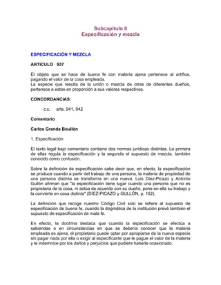 Subcapítulo II
Especificación y mezcla

ESPECIFICACiÓN Y MEZCLA
ARTICULO 937
El objeto que se hace de buena fe con materia ajena pertenece al artífice,
pagando el valor de la cosa empleada.
La especie que resulta de la unión o mezcla de otras de diferentes dueños,
pertenece a estos en proporción a sus valores respectivos.
CONCORDANCIAS:
c.c.

arts. 941, 942

Comentario
Carlos Granda Boullón
1. Especificación
El texto legal bajo comentario contiene dos normas jurídicas distintas. La primera
de ellas regula la especificación y la segunda el supuesto de mezcla, también
conocido como confusión.
Sobre la definición de especificación cabe decir que, en efecto, la especificación
se produce cuando a partir del trabajo de una persona, la materia de propiedad de
una persona distinta se transforma en una nueva. Luis Díez-Picazo y Antonio
Gullón afirman que "la especificación tiene lugar cuando una persona que no es
propietaria de la cosa, ni actúa de acuerdo con su dueño, pone en ella su trabajo y
la convierte en cosa distinta" (DíEZ-PICAZO y GULLÓN, p. 162).
La definición que recoge nuestro Código Civil solo se refiere al supuesto de
especificación de buena fe, cuando la dogmática de la institución prevé también el
supuesto de especificación de mala fe.
En efecto, la doctrina destaca que cuando la especificación se efectúa a
sabiendas o en circunstancias en que se debería conocer que la materia
empleada es ajena, el propietario puede optar por apropiarse de la nueva especie
sin pagar nada por ella o exigir al especificante que le pague el valor de la materia
y le indemnice por los daños y perjuicios que pudiera haberle ocasionado.

 