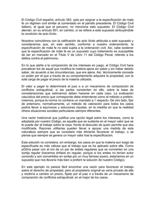 El Código Civil español, artículo 383, opta por asignar a la especificación de mala
fe un régimen civil similar al comentado en el párrafo precedente. El Código Civil
italiano, al igual que el peruano, no menciona este supuesto. El Código Civil
alemán, en su artículo 951, en cambio, sí se refiere a este supuesto atribuyéndole
la condición de acto ilícito.
Nosotros coincidimos con la calificación de acto ilícito atribuida a este supuesto y
consideramos que, en este sentido, conforme a nuestro ordenamiento, la
especificación de mala fe no está sujeta a la ordenación civil. Así, cabe sostener
que la especificación de mala fe es un supuesto cuyo tratamiento es susceptible
de ser en marcado en el Título V de Libro 11 del Código Penal, referido a los
delitos contra el patrimonio.
En lo que atañe a la composición de los intereses en juego, el Código Civil hace
prevalecer los de aquel que modifica la materia ajena sin saber y sin haber debido
saber, de acuerdo a las circunstancias, que era ajena. Así, técnicamente concede
un poder por el que a través de su comportamiento adquiere la propiedad, con la
sola carga de pagar el precio de la materia utilizada.
El valor a pagar lo determinará el juez o a un mecanismo de composición de
conflictos extrajudicial, si las partes consienten en ello, sobre la base de
consideraciones que estimamos deben hacerse en cada caso. La evaluación
casuística del precio que corresponde debe entenderse como el método a preferir,
creemos, porque la norma no contiene un mandato a.1 respecto. De otro lado, fijar
de antemano, normativamente, un método de valoración para todos los casos
podría llevar a equívocos y soluciones injustas, en la medida en que la realidad
ofrece situaciones sociales particulares siempre diferentes.
Una razón tradicional que justifica una opción legal sobre los intereses, como la
adoptada por nuestro Código, es aquella que se sustenta en el mayor valor que se
le puede dar al trabajo sobre la cosa, frente al descuido de quien permite que sea
modificada. Razones utilitarias pueden llevar a apoyar una medida de esta
naturaleza siempre que se considere más eficiente favorecer el trabajo, o se
piense que siempre se genera un mayor valor tras la especificación.
Esta solución no considera, sin embargo, los casos en que la materia aun luego de
especificada es más valiosa que el trabajo que se ha aplicado sobre ella. Como
pOdría pasar con el oro de un par de aretes regulares que se convierten en una
sortija regular (hacemos énfasis en regular, porque si los aretes no tenían autor
conocido y son convertidos en sortija por un muy famoso joyero, estaríamos en un
supuesto que nos llevaría más bien a preferir la solución de nuestro Código).
En este ejemplo no parece fácil encontrar una razón para favorecer el trabajo
sobre el derecho de propiedad, pero el propietario original se vería privado de ella
y recibiría a cambio un precio, fijado por el juez o a través de un mecanismo de
composición de conflictos extrajudicial, en el mejor de los casos.

 