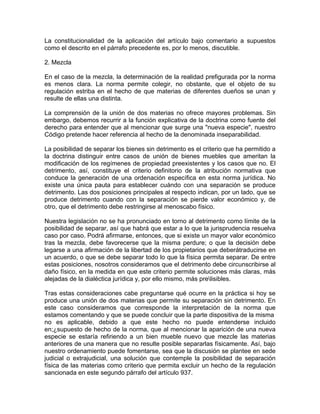 La constitucionalidad de la aplicación del artículo bajo comentario a supuestos
como el descrito en el párrafo precedente es, por lo menos, discutible.
2. Mezcla
En el caso de la mezcla, la determinación de la realidad prefigurada por la norma
es menos clara. La norma permite colegir, no obstante, que el objeto de su
regulación estriba en el hecho de que materias de diferentes dueños se unan y
resulte de ellas una distinta.
La comprensión de la unión de dos materias no ofrece mayores problemas. Sin
embargo, debemos recurrir a la función explicativa de la doctrina como fuente del
derecho para entender que al mencionar que surge una "nueva especie", nuestro
Código pretende hacer referencia al hecho de la denominada inseparabilidad.
La posibilidad de separar los bienes sin detrimento es el criterio que ha permitido a
la doctrina distinguir entre casos de unión de bienes muebles que ameritan la
modificación de los regímenes de propiedad preexistentes y los casos que no. El
detrimento, así, constituye el criterio definitorio de la atribución normativa que
conduce la generación de una ordenación específica en esta norma jurídica. No
existe una única pauta para establecer cuándo con una separación se produce
detrimento. Las dos posiciones principales al respecto indican, por un lado, que se
produce detrimento cuando con la separación se pierde valor económico y, de
otro, que el detrimento debe restringirse al menoscabo físico.
Nuestra legislación no se ha pronunciado en torno al detrimento como límite de la
posibilidad de separar, así que habrá que estar a lo que la jurisprudencia resuelva
caso por caso. Podrá afirmarse, entonces, que si existe un mayor valor económico
tras la mezcla, debe favorecerse que la misma perdure; o que la decisión debe
legarse a una afirmación de la libertad de los propietarios que deberátraducirse en
un acuerdo, o que se debe separar todo lo que la física permita separar. De entre
estas posiciones, nosotros consideramos que el detrimento debe circunscribirse al
daño físico, en la medida en que este criterio permite soluciones más claras, más
alejadas de la dialéctica jurídica y, por ello mismo, más prelisibles.
Tras estas consideraciones cabe preguntarse qué ocurre en la práctica si hoy se
produce una unión de dos materias que permite su separación sin detrimento. En
este caso consideramos que corresponde la interpretación de la norma que
estamos comentando y que se puede concluir que la parte dispositiva de la misma
no es aplicable, debido a que este hecho no puede entenderse incluido
en;¿supuesto de hecho de la norma, que al mencionar la aparición de una nueva
especie se estaría refiriendo a un bien mueble nuevo que mezcle las materias
anteriores de una manera que no resulte posible separarlas físicamente. Así, bajo
nuestro ordenamiento puede fomentarse, sea que la discusión se plantee en sede
judicial o extrajudicial, una solución que contemple la posibilidad de separación
física de las materias como criterio que permita excluir un hecho de la regulación
sancionada en este segundo párrafo del artículo 937.

 