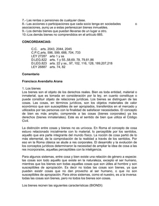 7.- Las rentas o pensiones de cualquier clase.
8.- Las acciones o participaciones que cada socio tenga en sociedades
asociaciones, aunq ue a estas pertenezcan bienes inmuebles.
9.- Los demás bienes que puedan llevarse de un lugar a otro.
10.-Los demás bienes no comprendidos en el artículo 885.

o

CONCORDANCIAS:
C.C. arts. 2043, 2044, 2045
C.P.C.arts. 596, 599, 688, 704, 733
LEY 27287 arto 1 y ss
D.LEG.822 arts. 1 y 55.,58,69, 78, 79,81,86
D.LEG.823 arts. 22 y ss., 97, 102, 116, 128, 189,207,218
LEY 26887 arts. 74, 82
Comentario
Francisco Avendaño Arana
1. Los bienes
Los bienes son el objeto de los derechos reales. Bien es toda entidad, material o
inmaterial, que es tomada en consideración por la ley, en cuanto constituye o
puede constituir objeto de relaciones jurídicas. Los bienes se distinguen de las
cosas. Las cosas, en términos jurídicos, son los objetos materiales de valor
económico que son susceptibles de ser apropiados, transferidos en el mercado y
utilizados por las personas con la finalidad de satisfacer necesidades. El concepto
de bien es más amplio; comprende a las cosas (bienes corporales) ya los
derechos (bienes inmateriales). Este es el sentido de bien que utiliza el Código
Civil.
La distinción entre cosas y bienes no es unívoca. En Roma el concepto de cosa
estuvo relacionado inicialmente con lo material, lo perceptible por los sentidos,
aquello que era parte integrante del mundo físico. La noción de cosa partió de lo
más elemental, de la comprobación de la realidad a través de los sentidos. Por
eso en la Roma clásica se alude a res corporales. El desarrollo y la evolución de
los conceptos jurídicos determinaron la necesidad de ampliar la idea de cosa a las
res incorpora/es, aquellas perceptibles con la inteligencia.
Para algunos sistemas, entre cosa y bien existe una relación de género a especie:
las cosas son todo aquello que existe en la naturaleza, excepto el ser humano,
mientras que los bienes son todas aquellas cosas que son útiles al hombre y son
susceptibles de apropiación. Es decir no todas las cosas son bienes, ya que
pueden existir cosas que no dan provecho al ser humano, o que no son
susceptibles de apropiación. Para otros sistemas, como el nuestro, es a la inversa:
todas las cosas son bienes, pero no todos los bienes son cosas.
Los bienes reúnen las siguientes características (BIONDI):

 