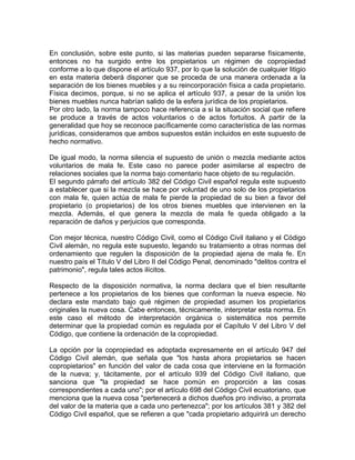 En conclusión, sobre este punto, si las materias pueden separarse físicamente,
entonces no ha surgido entre los propietarios un régimen de copropiedad
conforme a lo que dispone el artículo 937, por lo que la solución de cualquier litigio
en esta materia deberá disponer que se proceda de una manera ordenada a la
separación de los bienes muebles y a su reincorporación física a cada propietario.
Física decimos, porque, si no se aplica el artículo 937, a pesar de la unión los
bienes muebles nunca habrían salido de la esfera jurídica de los propietarios.
Por otro lado, la norma tampoco hace referencia a si la situación social que refiere
se produce a través de actos voluntarios o de actos fortuitos. A partir de la
generalidad que hoy se reconoce pacíficamente como característica de las normas
jurídicas, consideramos que ambos supuestos están incluidos en este supuesto de
hecho normativo.
De igual modo, la norma silencia el supuesto de unión o mezcla mediante actos
voluntarios de mala fe. Este caso no parece poder asimilarse al espectro de
relaciones sociales que la norma bajo comentario hace objeto de su regulación.
El segundo párrafo del artículo 382 del Código Civil español regula este supuesto
a establecer que si la mezcla se hace por voluntad de uno solo de los propietarios
con mala fe, quien actúa de mala fe pierde la propiedad de su bien a favor del
propietario (o propietarios) de los otros bienes muebles que intervienen en la
mezcla. Además, el que genera la mezcla de mala fe queda obligado a la
reparación de daños y perjuicios que corresponda.
Con mejor técnica, nuestro Código Civil, como el Código Civil italiano y el Código
Civil alemán, no regula este supuesto, legando su tratamiento a otras normas del
ordenamiento que regulen la disposición de la propiedad ajena de mala fe. En
nuestro país el Título V del Libro II del Código Penal, denominado "delitos contra el
patrimonio", regula tales actos ilícitos.
Respecto de la disposición normativa, la norma declara que el bien resultante
pertenece a los propietarios de los bienes que conforman la nueva especie. No
declara este mandato bajo qué régimen de propiedad asumen los propietarios
originales la nueva cosa. Cabe entonces, técnicamente, interpretar esta norma. En
este caso el método de interpretación orgánica o sistemática nos permite
determinar que la propiedad común es regulada por el Capítulo V del Libro V del
Código, que contiene la ordenación de la copropiedad.
La opción por la copropiedad es adoptada expresamente en el artículo 947 del
Código Civil alemán, que señala que "los hasta ahora propietarios se hacen
copropietarios" en función del valor de cada cosa que interviene en la formación
de la nueva; y, tácitamente, por el artículo 939 del Código Civil italiano, que
sanciona que "la propiedad se hace pomún en proporción a las cosas
correspondientes a cada uno"; por el artículo 698 del Código Civil ecuatoriano, que
menciona que la nueva cosa "pertenecerá a dichos dueños pro indiviso, a prorrata
del valor de la materia que a cada uno pertenezca"; por los artículos 381 y 382 del
Código Civil español, que se refieren a que "cada propietario adquirirá un derecho

 