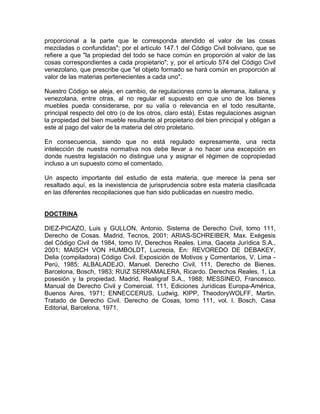 proporcional a la parte que le corresponda atendido el valor de las cosas
mezcladas o confundidas"; por el artículo 147.1 del Código Civil boliviano, que se
refiere a que "la propiedad del todo se hace común en proporción al valor de las
cosas correspondientes a cada propietario"; y, por el artículo 574 del Código Civil
venezolano, que prescribe que "el objeto formado se hará común en proporción al
valor de las materias pertenecientes a cada uno".
Nuestro Código se aleja, en cambio, de regulaciones como la alemana, italiana, y
venezolana, entre otras, al no regular el supuesto en que uno de los bienes
muebles pueda considerarse, por su valía o relevancia en el todo resultante,
principal respecto del otro (o de los otros, claro está). Estas regulaciones asignan
la propiedad del bien mueble resultante al propietario del bien principal y obligan a
este al pago del valor de la materia del otro proletario.
En consecuencia, siendo que no está regulado expresamente, una recta
intelección de nuestra normativa nos debe llevar a no hacer una excepción en
donde nuestra legislación no distingue una y asignar el régimen de copropiedad
incluso a un supuesto como el comentado.
Un aspecto importante del estudio de esta materia, que merece la pena ser
resaltado aquí, es la inexistencia de jurisprudencia sobre esta materia clasificada
en las diferentes recopilaciones que han sido publicadas en nuestro medio.

DOCTRINA
DIEZ-PICAZO, Luis y GULLON, Antonio. Sistema de Derecho Civil, tomo 111,
Derecho de Cosas. Madrid, Tecnos, 2001; ARIAS-SCHREIBER, Max. Exégesis
del Código Civil de 1984, tomo IV, Derechos Reales. Lima, Gaceta Jurídica S.A.,
2001; MAISCH VON HUMBOLDT, Lucrecia, En: REVOREDO DE DEBAKEY,
Delia (compiladora) Código Civil. Exposición de Motivos y Comentarios, V, Lima Perú, 1985; ALBALADEJO, Manuel. Derecho Civil, 111, Derecho de Bienes.
Barcelona, Bosch, 1983; RUIZ SERRAMALERA, Ricardo. Derechos Reales, 1, La
posesión y la propiedad. Madrid, Realigraf S.A., 1988; MESSINEO, Francesco.
Manual de Derecho Civil y Comercial. 111, Ediciones Jurídicas Europa-América,
Buenos Aires, 1971; ENNECCERUS, Ludwig, KIPP, TheodoryWOLFF, Martin.
Tratado de Derecho Civil. Derecho de Cosas, tomo 111, vol. l. Bosch, Casa
Editorial, Barcelona, 1971.

 
