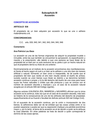 Subcapítulo III
Accesión
CONCEPTO DE ACCESiÓN
ARTICULO 938
El propietario de un bien adquiere por accesión lo que se une o adhiere
materialmente a él.
CONCORDANCIAS:
C.C. arts. 939, 940, 941, 942, 943, 944, 945, 946
Comentario
Ana Patricia Lau Deza
La accesión es una de las formas originarias de adquirir la propiedad mueble o
inmueble, entre las que también se encuentran la apropiación, la especificación y
mezcla y la prescripción, ello debido a que una persona se hace titular de la
propiedad de un bien por un acto exclusivo de su parte o por un hecho natural sin
que el propietario derive su título de uno anterior.
Doctrinariamente en el instituto de la accesión encontramos dos manifestaciones:
a) frente al hecho según el cual a un bien se le adhiere o une otro bien de manera
artificial o natural, formando un bien único e inseparable, de tal suerte que el
propietario del bien que recibe el otro bien resulta siendo el dueño de ambos;
sucede cuando se unen bienes cuyo titular es distinto y se denomina también
accesión continua o propia; y b) la del derecho del dueño de una cosa para hacer
suyos los frutos naturales o civiles que ella produzca y que se conoce con el
nombre de accesión discreta o impropia ( p.e. el caso de la accesión natural
acogida por el artículo 946 del Código vigente).
Algunos autores (VALENCIA ZEA, MANRESA y NAVARRO) afirman que la única
accesión es la continua, toda vez que en el caso de la accesión discreta, más bien
se trataría de la consecuencia de uno de los atributos del derecho de propiedad,
específicamente el ius fruendi o facultad de disfrute (artículo 923 del Código Civil).
En el supuesto de la accesión continua, por la unión o incorporación de dos
bienes, la adherencia debe ser de tal entidad que las cosas unidas entre sí no
puedan separarse o pueda ser que su separación implique una pérdida económica
mayor y, por lo tanto, el tema de la accesión es el de decidir a quién se le atribuye
la cosa obtenida. En otras palabras se trata de decidir a quién corresponde el
dominio de las cosas ajenas.

 