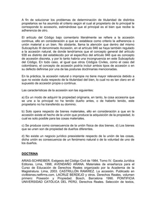 A fin de solucionar los problemas de determinación de titularidad de distintos
propietarios se ha asumido el criterio según el cual al propietario de lo principal le
corresponde lo accesorio, estimándose que el principal es el bien que recibe la
adherencia de otro.
El artículo del Código bajo comentario literalmente se refiere a la accesión
continua, ello en consideración a que se establece como criterio la adherencia o
unión material a un bien. No obstante, llama la atención que dentro del mismo
Subcapítulo III denominado Accesión, en el artículo 946 se haya también regulado
a la accesión natural, de donde tendríamos que el concepto general del artículo
938 es distinto del establecido por el específico del artículo 946 que es concepto
de accesión discreta, y por lo tanto habría una incongruencia en este Subcapítulo
del Código. En todo caso, al igual que otros Códigos Civiles, como el caso del
colombiano, el concepto de accesión podría incluir ambos tipos de accesión o en
su defecto definirse por una de las posturas doctrinarias mencionadas.
En la práctica, la accesión natural o impropia no tiene mayor relevancia debido a
que no existe duda respecto de la titularidad del bien, lo cual no es tan claro en el
supuesto de accesión propia o continua.
Las características de la accesión son las siguientes:
a) Es un modo de adquirir la propiedad originaria, en tanto, la cosa accesoria que
se une a la principal no ha tenido dueño antes, o de haberlo tenido, este
propietario no ha transferido su dominio.
b) Solo opera respecto de bienes materiales, ello en consideración a que en la
accesión existe el hecho de la unión que produce la adquisición de la propiedad, lo
cual es solo posible para las cosas materiales.
c) Se produce como consecuencia de la unión física de dos bienes. d) Los bienes
que se unen son de propiedad de dueños diferentes.
d) No existe un negocio jurídico preexistente respecto de la unión de las cosas,
dicha unión es consecuencia de un fenómeno natural o de la voluntad de uno de
los dueños.

DOCTRINA
ARIAS-SCHREIBER. Exégesis del Código Civil de 1984, Tomo IV. Gaceta Jurídica
Editores. Lima, 1998; AVENDAÑO ARANA. Materiales de enseñanza para el
Curso de Educación de Derechos Reales organizado por la Academia de la
Magistratura. Lima, 2003. CASTRILLÓN RAMíREZ. La accesión. Publicado en
civilbienes.netfirms.com. LACRUZ BERDEJO y otros. Derechos Reales, volumen
primero: Posesión y Propiedad. Bosch, Barcelona 1990. PONTIFICIA
UNIVERSIDAD CATÓLICA DEL PERÚ, Derechos Reales. Selección de textos,

 