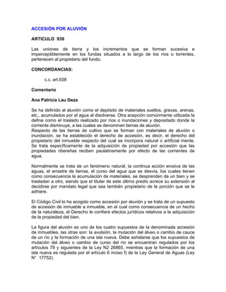 ACCESiÓN POR ALUVIÓN
ARTICULO 939
Las uniones de tierra y los incrementos que se forman sucesiva e
imperceptiblemente en los fundas situados a lo largo de los ríos o torrentes,
pertenecen al propietario del fundo.
CONCORDANCIAS:
c.c. art.938
Comentario
Ana Patricia Lau Deza
Se ha definido al aluvión como el depósito de materiales sueltos, gravas, arenas,
etc., acumulados por el agua al disolverse. Otra acepción comúnmente utilizada la
define como el traslado realizado por ríos o inundaciones y depositado donde la
corriente disminuye, a las cuales se denominan tierras de aluvión.
Respecto de las tierras de cultivo que se forman con materiales de aluvión o
inundación, se ha establecido el derecho de accesión, es decir, el derecho del
propietario del inmueble respecto del cual se incorpora natural o artificial mente.
Se trata específicamente de la adquisición de propiedad por accesión que las
propiedades ribereñas reciben paulatinamente por efecto de las corrientes de
agua.
Normalmente se trata de un fenómeno natural, la continua acción erosiva de las
aguas, el arrastre de tierras, el curso del agua que se desvía, los cuales tienen
como consecuencia la acumulación de materiales, se desprenden de un bien y se
trasladan a otro, siendo que el titular de este último predio acrece su extensión al
decidirse por mandato legal que sea también propietario de la porción que se le
adhiere.
El Código Civil lo ha acogido como accesión por aluvión y se trata de un supuesto
de accesión de inmueble a inmueble, en el cual como consecuencia de un hecho
de la naturaleza, el Derecho le confiere efectos jurídicos relativos a la adquisición
de la propiedad del bien.
La figura del aluvión es uno de los cuatro supuestos de la denominada accesión
de inmuebles, las otras son: la avulsión, la mutación del álveo o cambio de cauce
de un río y la formación de una isla nueva. Debe señalarse que los supuestos de
mutación del álveo o cambio de curso del río se encuentran regulados por los
artículos 79 y siguientes de la Ley N2 26865, mientras que la formación de una
isla nueva es regulada por el artículo 6 inciso f) de la Ley General de Aguas (Ley
N° 17752).

 