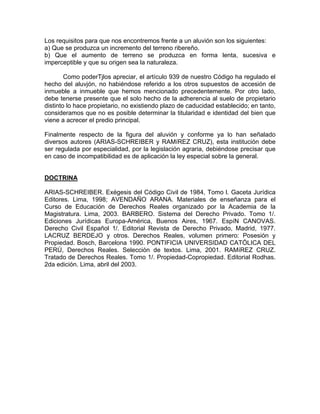 Los requisitos para que nos encontremos frente a un aluvión son los siguientes:
a) Que se produzca un incremento del terreno ribereño.
b) Que el aumento de terreno se produzca en forma lenta, sucesiva e
imperceptible y que su origen sea la naturaleza.
Como poderTjlos apreciar, el artículo 939 de nuestro Código ha regulado el
hecho del aluvjón, no habiéndose referido a los otros supuestos de accesión de
inmueble a inmueble que hemos mencionado precedentemente. Por otro lado,
debe tenerse presente que el solo hecho de la adherencia al suelo de propietario
distinto lo hace propietario, no existiendo plazo de caducidad establecido; en tanto,
consideramos que no es posible determinar la titularidad e identidad del bien que
viene a acrecer el predio principal.
Finalmente respecto de la figura del aluvión y conforme ya lo han señalado
diversos autores (ARIAS-SCHREIBER y RAMíREZ CRUZ), esta institución debe
ser regulada por especialidad, por la legislación agraria, debiéndose precisar que
en caso de incompatibilidad es de aplicación la ley especial sobre la general.

DOCTRINA
ARIAS-SCHREIBER. Exégesis del Código Civil de 1984, Tomo l. Gaceta Jurídica
Editores. Lima, 1998; AVENDAÑO ARANA. Materiales de enseñanza para el
Curso de Educación de Derechos Reales organizado por la Academia de la
Magistratura. Lima, 2003. BARBERO. Sistema del Derecho Privado. Tomo 1/.
Ediciones Jurídicas Europa-América, Buenos Aires, 1967. EspíN CANOVAS.
Derecho Civil Español 1/. Editorial Revista de Derecho Privado, Madrid, 1977.
LACRUZ BERDEJO y otros. Derechos Reales, volumen primero: Posesión y
Propiedad. Bosch, Barcelona 1990. PONTIFICIA UNIVERSIDAD CATÓLICA DEL
PERÚ, Derechos Reales. Selección de textos. Lima, 2001. RAMíREZ CRUZ.
Tratado de Derechos Reales. Tomo 1/. Propiedad-Copropiedad. Editorial Rodhas.
2da edición. Lima, abril del 2003.

 