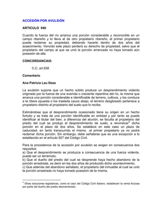 ACCESiÓN POR AVULSiÓN
ARTICULO 940
Cuando la fuerza del río arranca una porción considerable y reconocible en un
campo ribereño y lo lleva al de otro propietario ribereño, el primer propietario
puede reclamar su propiedad, debiendo hacerlo dentro de dos años del
acaecimiento. Vencido este plazo perderá su derecho de propiedad, salvo que el
propietario del campo al que se unió la porción arrancada no haya tomado aún
posesión de ella.
CONCORDANCIAS:
C.C. art.938
Comentario
Ana Patricia Lau Deza
La avulsión supone que un hecho súbito produce un desprendimiento violento
originado por la fuerza de una avenida o creciente repentina del río, la misma que
arranca una porción considerable e identificable de terreno, cultivos, y los conduce
a la ribera opuesta o los traslada cauce abajo, el terreno desglosado pertenece a
propietario distinto al propietario del suelo que lo recibe.
Estimándose que el desprendimiento ocasionado tiene su origen en un hecho
fortuito y se trata de una porción identificable en entidad y por tanto se puede
identificar al titular del bien, a diferencia del aluvión, se faculta al propietario del
predio del cual se produjo el desprendimiento de suelo, a reivindicar 6 dicha
porción en el plazo de dos años. Se establece en este caso un plazo de
caducidad, en tanto transcurrido el mismo, .el primer propietario ya no podrá
reclamar dicha porción. Sin embargo, debe señalarse que es una excepción a lo
establecido en el artículo 927 del Código Civil.
Para la procedencia de la accesión por avulsión se exigen en consecuencia dos
requisitos:
a) Que el desprendimiento se produzca a consecuencia de una fuerza violenta,
puede ser un terremoto;
b) Que el dueño del predio del cual se desprende haya hecho abandono de la
porción arrastrada, es decir en los dos años de producido dicho acontecimiento;
c) Que además del abandono señalado, el propietario del inmueble al cual se unió
la porción arrastrada no haya tomado posesión de la misma.

6

Otras soluciones legislativas, como el caso del Código Civil italiano, establecen la venta forzosa
por parte del dueño del predio desmembrado.

 