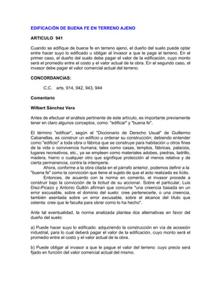 EDIFICACiÓN DE BUENA FE EN TERRENO AJENO
ARTICULO 941
Cuando se edifique de buena fe en terreno ajeno, el dueño del suelo puede optar
entre hacer suyo lo edificado u obligar al invasor a que le page el terreno. En el
primer caso, el dueño del suelo debe pagar el valor de la edificación, cuyo monto
será el promedio entre el costo y el valor actual de la obra. En el segundo caso, el
invasor debe pagar el valor comercial actual del terreno.
CONCORDANCIAS:
C.C. arts. 914, 942, 943, 944
Comentario
Wilbert Sánchez Vera
Antes de efectuar el análisis pertinente de este artículo, es importante previamente
tener en claro algunos conceptos, como: "edificar" y "buena fe".
El término "edificar", según el "Diccionario de Derecho Usual" de Guillermo
Cabanellas, es construir un edificio u ordenar su construcción; debiendo entender
como "edificio" a toda obra o fábrica que se construye para habitación u otros fines
de la vida o convivencia humana; tales como casas, templos, fábricas, palacios,
lugares recreativos, etc., ya se empleen como materiales adobes, piedras, ladrillo,
madera, hierro o cualquier otro que signifique protección al menos relativa y de
cierta permanencia, contra la intemperie.
Ahora, conforme a la obra citada en el párrafo anterior, podemos definir a la
"buena fe" como la convicción que tiene el sujeto de que el acto realizado es lícito.
Entonces, de acuerdo con la norma en comento, el invasor procede a
construir bajo la convicción de la licitud de su accionar. Sobre el particular, Luis
Díez-Picazo y Antonio Gullón afirman que concurre "una creencia basada en un
error excusable, sobre el dominio del suelo: cree pertenecerle, o una creencia,
también asentada sobre un error excusable, sobre el alcance del título que
ostenta: cree que le faculta para obrar como lo ha hecho".
Ante tal eventualidad, la norma analizada plantea dos alternativas en favor del
dueño del suelo:
a) Puede hacer suyo lo edificado: adquiriendo la construcción en vía de accesión
industrial, para lo cual deberá pagar el valor de la edificación, cuyo monto será el
promedio entre el costo y el valor actual de la obra.
b) Puede obligar al invasor a que le pague el valor del terreno: cuyo precio será
fijado en función del valor comercial actual del mismo.

 