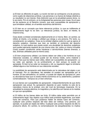 a) El bien es diferente al sujeto. La noción de bien se contrapone a la de persona,
como sujeto de relaciones jurídicas. Las personas o su fuerza de trabajo (distinta a
su resultado) no son bienes. Esta distinción que en la actualidad parece obvia, no
lo era tanto. Por el contrario, en la Antigüedad las personas eran cosas. Es el caso
de los esclavos en el Derecho romano, que eran susceptibles de apropiación y
que brindaban utilidad, en el sentido económico del término.
b) El bien es un concepto que tiene relevancia jurídica. Lo que es indiferente al
ordenamiento legal no es bien. La relevancia jurídica, es decir, el interés, la
impone la ley.
Cosa alude a entidad considerada objetivamente en sí misma. Bien, en cambio, se
refiere al interés, a la ventaja o utilidad que otorga a una persona. Por tanto, su
consideración es subjetiva. Cosa es la entidad objetiva sobre la cual se ejerce el
derecho subjetivo, mientras que bien es también el contenido del derecho
subjetivo, lo cual explica que pueda existir una pluralidad de derechos subjetivos
que pueden ejercerse respecto de una misma cosa. Así, sobre un mismo inmueble
(cosa) pueden constituirse varias hipotecas o servidumbres (bienes diversos, o
sea, diversas utilidades para la misma cosa).
c) El bien proporciona utilidad. Los bienes deben ser útiles a los hombres en sus
relaciones sociales. La utilidad puede ser de diversa índole, como material o
moral. Para que los bienes sean útiles, deben ser susceptibles de apropiación. La
luz solar, por ejemplo, no es jurídicamente un bien porque no puede ser
apropiada. Si bien la luz solar es necesaria y útil, su regulación legal no brindaría
utilidad alguna a los hombres en sus relaciones sociales.
La posibilidad de apropiación está determinada por la naturaleza del objeto o por
el mercado. Por su naturaleza, las estrellas no pueden ser apropiadas por el
hombre. El aire atmosférico, en cambio, sí puede ser objeto de apropiaci.ón, pero
su abundancia hace que no exista interés económico en su aislamiento y posterior
comercialización. Tampoco es un bien entonces.
d) Los bienes son susceptibles de apropiación, independientemente de que dicha
apropiación sea actual. Su apropiación depende en gran medida no solo de la
naturaleza misma de la entidad, sino del nivel de tecnología imperante. En la
actualidad la energía eléctrica, la magnética y la calorífica son bienes en la medida
en que son apropiables.
e) El tráfico de los bienes debe ser lícito. El tráfico debe estar permitido por el
ordenamiento legal. Hay objetos cuyo tráfico está prohibido legalmente, que están
fuera del comercio. Para que podamos hablar de bienes fuera del comercio,
cualquier acto jurídico respecto del bien debe ser ineficaz. Una persona, por
ejemplo, no puede ser objeto de tráfico. Cualquier acto jurídico respecto de ella no
produciría efecto. En cambio, la comercialización de estupefacientes no implica

 