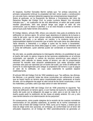 Al respecto, Gunther Gonzales Barrón señala que: "en ambas soluciones, el
principio subyacente~ontinuar la propiedad del bien único (suelo y construcción)
en una sola mano, siempre debiendo pagarse las compensaciones respectivas".
Sobre el particular, en la Exposición de Motivos y Comentarios del Libro de
Derechos Reales del Código Civil, la jurista Lucrecia Maisch Von Humboldt
indicaba que "... en cualquiera de las dos alternativas, el señor del suelo puede
resultar perjudicado, bien sea porque tenga que pagar el valor de una
construcción, que no deseó ni planificó, o si se viera forzado a vender un terreno
para el que pudo haber tenido otros planes.
El Código italiano, artículo 936, ofrece una solución más justa al problema de la
edificación en terreno ajeno. En primer lugar abandona el sistema de la buena o
mala fe del actor, que en este campo resulta completamente irrelevante para el
propietario del suelo, y se adhiere, en cambio, a la moderna teoría de la
responsabilidad objetiva al prescribir que el señor del suelo tiene dos alternativas:
'tiene derecho a retenerlas o a obligar a quien las ha hecho a levantarlas'.
Lógicamente si retiene las obras debe pagar su valor, y si deben ser retiradas será
a costa del edificador, quien además puede ser condenado al resarcimiento de
daños".
De otro lado, es posible plantearse la interrogante referida a la posibilidad de que
el dueño del suelo no ejerza ninguna de las opciones establecidas en el artículo
comentado, por ejemplo: si carece de recursos económicos para adquirir lo
edificado, pero además no desea vender el terreno; por ello la jurisprudencia
nacional ha resuelto esta situación estableciendo que estas opciones están
previstas solo para ser ejercidas por el dueño del suelo, por ende el edificador de
buena fe no está legitimado para obligar al propietario del terreno a que le pague
el valor de lo edificado, en cuyo caso solamente le quedará esperar
indefinidamente.
El artículo 506 del Código Civil de 1852 establecía que: "los edificios, las oficinas,
las fábricas, y en general, todas las obras construidas con adherencia al suelo,
que se hayan hecho en terreno ajeno creyéndosele propio, pertenecen al dueño
de este, con la obligación de pagar el valor actual de las obras construidas, o el de
los materiales y jornales; salvo que elija cobrar el valor del terreno".
Asimismo, el artículo 868 del Código Civil de 1936 prescribía lo siguiente: "las
obras de edificación en terreno ajeno, si son hechas de buena fe, corresponden al
dueño del suelo con la obligación de pagar su valor; pero si son de mala fe, el
dueño puede pedir la restitución de las cosas al estado anterior. En uno y otro
caso tendrá derecho a la indemnización de los perjuicios".
En consecuencia, como puede colegirse de la revisión de los cuerpos normativos
mencionados en los párrafos anteriores, el sentido de la norma comentada se
acerca más al texto del Código Civil de 1852, aunq ue lo mejora, y aclara que se
trata de elegir entre dos opciones; sin embargo, de conformidad con el tenor del
articulado respectivo, en el Código de 1852 automáticamente se generaba un

 