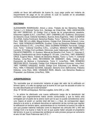 crédito en favor del edificador de buena fe, cuyo pago podía ser materia de
requerimiento de pago en la vía judicial, lo cual no sucede en la actualidad
conforme lo hemos explicado anteriormente.

DOCTRINA
ALESSANDRI RODRíGUEZ, Arturo y otros. Tratado de los Derechos Reales,
Tomos I y II. Editorial Temis S.A., Santiago de Chile-Chile, 1993; ASOCIACiÓN
NO HAY DERECHO. El Código Civil a través de la jurisprudencia casatoria,
Ediciones Legales S.A.C., Lima-Perú, 2001. CABANELLAS, Guillermo. Diccionario
de Derecho Usual. Editorial Santillana, Buenos Aires-Argentina, 1962; CUADROS
VI LLENA, Carlos Ferdinand. Derechos Reales. Tomo " Editorial Cuzco S.A., LimaPerú, 1994; DE LA LAMA, Miguel Antonio. Código Civil. Ediciones Scheuch, LimaPerú, 1928; GONZALES BARRÓN, Gunther. Curso de Derechos Reales. Editorial
Jurista Editores E.I.R.L., Lima-Perú, 2003; GUZMÁN FERRER, Fernando. Código
Civil, Tomo " Editorial Científica S.R.L., LimaPerú; MAISCH VaN HUMBOLDT,
Lucrecia. El Código Civil sumillado, Ediciones Justo Valenzuela, Lima-Perú, 1977;
PALACIO PIMENTEL, H. Gustavo. Manual de Derecho Civil, Tomo 11, Volumen 2,
Editora y Distribuidora de Libros Huallaga E.1.R.Ltda., Lima Perú, 1987; RAMíREZ
CRUZ, Eugenio María. Tratado de Derechos Reales, Tomo I y Tomo 11, Editorial
Rodhas, Lima-Perú, 2003; REVOREDO DE DEBAKEY, Delia. Código Civil.
Exposición de Motivos y Comentarios, Tomo V. Lima-Perú, 1988; ROMERO
DlEZCAN SECO, Fernando. Código Civil. Editorial Studium Ediciones, Lima-Perú,
1987; TORRES VÁSQUEZ, Aníbal. Código Civil, Ediciones Luis Alfredo, LimaPerú, 1994; V ÁSQUEZ OLlVERA, Salvador. Derecho Civil. Definiciones. Palestra
Editores, Lima Perú, 2002; VÁSQUEZ RIOS, Alberto. Los Derechos Reales.La
Propiedad. Jus Editores, Lima-Perú, 1994.

JURISPRUDENCIA
"Es razonable que el constructor reclame el pago del valor de lo edificado en
terreno ajeno; si a ello se agrega que la buena fe con que ha actuado el actor no
ha sido desvirtuada por el demandado"
(Exp. N° 64-94-Lambayeque, Normas Legales, tomo 245, p. J-B).
"... la actora ha efectuado una nueva edificación luego de la demolición del
inmueble que originariamente había venido conduciendo y que le había sido
entregado por el padre de la actora razón por la que no puede considerarse como
una mejora al existir un cambio total del bien (...) Que, de corresponder algún
derecho a la actor a, el deberá discutirse en aplicación de las normas que regulan
la edificación en terreno ajeno, apreciándose en su momento la buena o la mala fe
con que puedan haberse realizado como lo disponen los artículos 941 y 943 del
Código Civil o la buena o mala fe con la que puede haber actuado el propietario
del terreno, lo que no corresponde ventilarse en este proceso porque se vulneraría
el arto VII del Título Preliminar del C.P.C..."

 