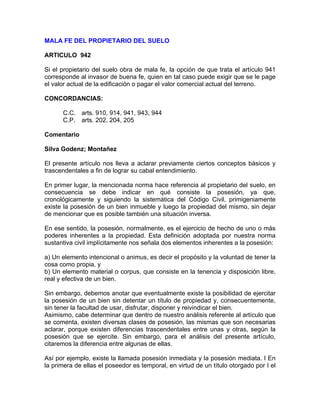 MALA FE DEL PROPIETARIO DEL SUELO
ARTICULO 942
Si el propietario del suelo obra de mala fe, la opción de que trata el artículo 941
corresponde al invasor de buena fe, quien en tal caso puede exigir que se le page
el valor actual de la edificación o pagar el valor comercial actual del terreno.
CONCORDANCIAS:
C.C. arts. 910, 914, 941, 943, 944
C.P. arts. 202, 204, 205
Comentario
Silva Godenz; Montañez
El presente artículo nos lleva a aclarar previamente ciertos conceptos básicos y
trascendentales a fin de lograr su cabal entendimiento.
En primer lugar, la mencionada norma hace referencia al propietario del suelo, en
consecuencia se debe indicar en qué consiste la posesión, ya que,
cronológicamente y siguiendo la sistemática del Código Civil, primigeniamente
existe la posesión de un bien inmueble y luego la propiedad del mismo, sin dejar
de mencionar que es posible también una situación inversa.
En ese sentido, la posesión, normalmente, es el ejercicio de hecho de uno o más
poderes inherentes a la propiedad. Esta definición adoptada por nuestra norma
sustantiva civil implícitamente nos señala dos elementos inherentes a la posesión:
a) Un elemento intencional o animus, es decir el propósito y la voluntad de tener la
cosa como propia, y
b) Un elemento material o corpus, que consiste en la tenencia y disposición libre,
real y efectiva de un bien.
Sin embargo, debemos anotar que eventualmente existe la posibilidad de ejercitar
la posesión de un bien sin detentar un título de propiedad y, consecuentemente,
sin tener la facultad de usar, disfrutar, disponer y reivindicar el bien.
Asimismo, cabe determinar que dentro de nuestro análisis referente al artículo que
se comenta, existen diversas clases de posesión, las mismas que son necesarias
aclarar, porque existen diferencias trascendentales entre unas y otras, según la
posesión que se ejercite. Sin embargo, para el análisis del presente artículo,
citaremos la diferencia entre algunas de ellas.
Así por ejemplo, existe la llamada posesión inmediata y la posesión mediata. I En
la primera de ellas el poseedor es temporal, en virtud de un título otorgado por I el

 