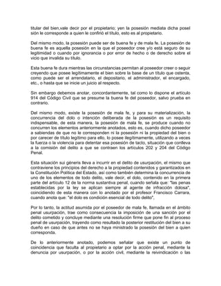 titular del bien,vale decir por el propietario; yen la posesión mediata dicha poseI
sión le corresponde a quien le confirió el título, esto es al propietario.
Del mismo modo, la posesión puede ser de buena fe y de mala fe. La posesión de
buena fe es aquella posesión en la que el poseedor cree y/o está seguro de su
legitimidad o cuando por ignorancia o por error de hecho o de derecho sobre el
vicio que invalida su título.
Esta buena fe dura mientras las circunstancias permitan al poseedor creer o seguir
creyendo que posee legítimamente el bien sobre la base de un título que ostenta,
como puede ser el arrendatario, el depositario, el administrador, el encargado,
etc., o hasta que se inicie un juicio al respecto.
Sin embargo debemos anotar, concordantemente, tal como lo dispone el artículo
914 del Código Civil que se presume la buena fe del poseedor, salvo prueba en
contrario.
Del mismo modo, existe la posesión de mala fe, y para su materialización, la
concurrencia del dolo o intención deliberada de la posesión es un requisito
indispensable, de esta manera, la posesión de mala fe, se produce cuando no
concurren los elementos anteriormente anotados, esto es, cuando dicho poseedor
a sabiendas de que no le corresponden ni la posesión ni la propiedad del bien o
por carecer de título legítimo para ello, lo posee ilegítimamente, utilizando a veces
la fuerza o la violencia para detentar esa posesión de tacto, situación que conlleva
a la comisión del delito a que se contraen los artículos 202 y 204 del Código
Penal.
Esta situación sui géneris lleva a incurrir en el delito de usurpación, el mismo que
contraviene los principios del derecho a la propiedad contenidos y garantizados en
la Constitución Política del Estado, así como también determina la concurrencia de
uno de los elementos de todo delito, vale decir, el dolo, contenido en la primera
parte del artículo 12 de la norma sustantiva penal, cuando señala que: "las penas
establecidas por la ley se aplican siempre al agente de infracción dolosa",
coincidiendo de esta manera con lo anotado por el profesor Francisco Carrara,
cuando anota que: "el dolo es condición esencial de todo delito",
Por lo tanto, la actitud asumida por el poseedor de mala fe, llamada en el ámbito
penal usurpación, trae como consecuencia la imposición de una sanción por el
delito cometido y concluye mediante una resolución firme que pone fin al proceso
penal de usurpación, trayendo como resultado la posterior restitución del bien a su
dueño en caso de que antes no se haya ministrado la posesión del bien a quien
corresponda.
De lo anteriormente anotado, podemos señalar que existe un punto de
coincidencia que faculta al propietario a optar por la acción penal, mediante la
denuncia por usurpación, o por la acción civil, mediante la reivindicación o las

 