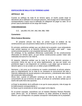 EDIFICACiÓN DE MALA FE EN TERRENO AJENO
ARTICULO 943
Cuando se edifique de mala fe en terreno ajeno, el dueño puede exigir la
demolición de lo edificado si le causare perjuicio, más el pago de la indemnización
correspondiente o hacer suyo lo edificado sin obligación de pagar su valor. En el
primer caso la demolición es de cargo del invasor.
CONCORDANCIAS:
C.C. arts.909, 910, 941, 942, 944, 968, 1969
Comentario
Silvia Godenzi Montañez
El presente artículo nos lleva, en primer lugar, al análisis de las
construcciones que una persona realiza sobre un terreno que no le pertenece.
En principio, podríamos señalar que, por efecto de la accesión -cuyo antecedente
más remoto aparece en el Derecho Romano "superficies solo cedit" - esas
construcciones pasarían a ser propiedad del dueño del suelo.
Sin embargo, la ley establece diferencias sustanciales en las construcciones
efectuadas en terreno ajeno, ya que dichas construcciones pueden haber sido
realizadas de buena fe o de mala fe.
Al respecto, debemos señalar que la mala fe es toda intención perversa o
convicción íntima de que no se actúa legítimamente, ya sea por existir una
prohibición legal o una disposición en contrario, o por saber que se lesiona un
derecho ajeno o no se cumple con un deber propio (CABANELLAS).
Asimismo, y tal como ya lo anotamos en nuestro comentario al artículo anterior,
para la materialización de la mala fe es necesaria la concurrencia del dolo o
intención deliberada de causar perjuicio a otra persona, y obviamente esta mala fe
del constructor debe probarse.
Ahora bien, cuando el edificador construye de mala fe, es decir, con pleno
conocimiento de que el terreno es ajeno, el artículo en comentario señala que el
dueño del suelo tiene dos opciones:
a) Exigir la demolición de lo edificado si es que le causa perjuicio, más el pago de
la indemnización correspondiente; o
b) Hacer suyo lo construido sin tener que pagar suma alguna.
En el primer supuesto, coincidimos con el maestro Eleodoro Romero Romaña,
quien afirma que: "en el Derecho moderno no debe admitirse el derecho de
destruir, que corresponde a la pasada concepción individualista de la propiedad",

 