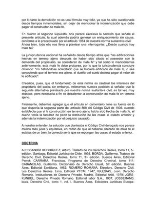 por lo tanto la demolición no es una fórmula muy feliz, ya que ha sido cuestionada
desde tiempos inmemoriales, sin dejar de mencionar la indemnización que debe
pagar el constructor de mala fe.
En cuanto al segundo supuesto, nos parece excesiva la sanción que señala el
presente artículo, la cual además podría generar un enriquecimiento sin causa,
conforme a lo preceptuado por el artículo 1954 de nuestra norma sustantiva civil.
Ahora bien, todo ello nos lleva a plantear una interrogante: ¿Desde cuando hay
mala fe?
La jurisprudencia nacional ha señalado desde tiempo atrás que "las edificaciones
hechas en terreno ajeno después de haber sido citado el poseedor con la
demanda del propietario, se consideran de mala fe" y tal como lo mencionamos
anteriormente, esta mala fe debe probarse, por lo que la jurisprudencia concluye
diciendo: "no habiéndose acreditado que se hubiera edificado de mala fe, o sea
conociendo que el terreno era ajeno, el dueño del suelo deberá pagar el valor de
lo edificado".
Creemos, pues, que el fundamento de esta norma es cautelar los intereses del
propietario del suelo; sin embargo, reiteramos nuestra posición al señalar que la
segunda alternativa planteada por nuestra norma sustantiva civil, es tal vez muy
drástica, pero necesaria a fin de desalentar la construcción de mala fe en terreno
ajeno.
Finalmente, debemos agregar que el artículo en comentario tiene su fuente en lo
que disponía la segunda parte del artículo 868 del Código Civil de 1936, cuando
establecía que si la construcción en terreno ajeno había sido hecha de mala fe, el
dueño tenía la facultad de pedir la restitución de las cosas al estado anterior y
además la indemnización por el perjuicio causado.
A nuestro entender, la solución que planteaba el Código Civil derogado nos parece
mucho más justa y equitativa, en razón de que al haberse alterado de mala fe el
estatus de un bien, lo correcto sería que se repongan las cosas al estado anterior.

DOCTRINA
ALESSANDRI RODRIGUEZ, Arturo. Tratado de los Derechos Reales, tomo 11, 5~
edición. Santiago, Editorial Jurídica de Chile, 1993; BORDA, Guillermo. Tratado de
Derecho Civil, Derechos Reales, tomo 11, 3~ edición. Buenos Aires, Editorial
Perrot; CARRARA, Francisco. Programa de Derecho Criminal, tomo 111;
CABANElLAS, Guillermo. Diccionario de Derecho Usual, SI! edición. Buenos
Aires, Editorial Santillana, 1962; ROMERO ROMAÑA, Eleodoro. Derecho Civil.
Los Derechos Reales. Lima, Editorial PTCM, 1947; IGLESIAS, Juan. Derecho
Romano. Instituciones de Derecho Privado. Madrid, Editorial Ariel, 1979; JORSKUNKEL. Derecho Privado Romano. Editorial labor S.A., 1937; JOSSERAND,
louis. Derecho Civil, tomo 1, vol. l. Buenos Aires, Ediciones Jurídicas Europa-

 