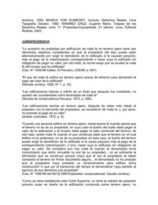 América, 1950; MAISCH VON HUMBOlDT, lucrecia. Derechos Reales. Lima
Tipografía Sesator, 1980; RAMIREZ CRUZ, Eugenio María. Tratado de los
Derechos Reales, tomo 11. Propiedad-Copropiedad, 21 edición. Lima, Editorial
Rodhas, 2003.

JURISPRUDENCIA
"La accesión de propiedad por edificación de mala fe en terreno ajeno tiene dos
elementos objetivos consistentes en que el propietario del bien puede optar
alternativamente por exigir la demolición de lo edificado si le causare perjuicio,
más el pago de la indemnización correspondiente o hacer suyo lo edificado sin
obligación de pagar su valor; por otro lado, la norma exige que se pruebe la mala
fe del invasor que ha edificado"
(Cas. N° 1006-96-Callao, El Peruano, 2/05/98, p. 847).
"El que de mala fe edifica en terreno ajeno carece de derecho para demandar el
pago del valor de lo edificado"
(Revista Jurídica. 1956, N° 1, p. 32).
"Las edificaciones hechas a mérito de un título que después fue invalidado, no
pueden ser consideradas como levantadas de mala fe"
(Revista de Jurisprudencia Peruana, 1973, p. 598).
"Las edificaciones hechas en terreno ajeno, después de haber sido citado el
poseedor con la demanda del propietario, se consideran de mala fe, y, por tanto,
no procede el pago de su valor"
(Anales Judiciales, 1970, p. 9).
"Cuando una persona edifica en terreno ajeno, existe buena fe cuando ignora que
el terreno no es de su propiedad, en cuyo caso el dueño del suelo debe pagar el
valor de la edificación o el invasor debe pagar el valor comercial del terreno; de
otro lado, existe mala fe cuando el que construye sabe que el terreno en el cual
edifica no le pertenece, no es de su propiedad; en este caso, el dueño del terreno
puede exigir la demolición de lo edificado si le causa perjuicio más el pago de la
correspondiente indemnización, o sino, hacer suyo lo edificado sin obligación de
pagar su valor. Se considera que hay mala fe cuando el demandado tenía
conocimiento que dicho inmueble no era de su propiedad... no es suficiente la
afirmación que se construyó porque creyó que él era el propietario al haber
comprado el terreno sin firmar documento alguno... el demandado no ha probado
que el propietario haya prestado su consentimiento para edificar dicha
construcción ni que por el transcurso del tiempo el demandante haya perdido el
ejercicio de sus derechos a la propiedad"
(Cas. N° 1589-99 del 09/12/1999 Explorador Jurisprudencial. Gaceta Jurídica).
"Como ya tiene establecido esta Corte Suprema, no tiene la calidad de poseedor
precario quien es dueño de la edificación construida sobre terreno ajeno, no

 