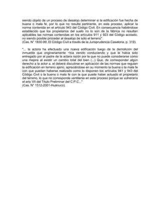 siendo objeto de un proceso de desalojo determinar si la edificación fue hecha de
buena o mala fe, por lo que no resulta pertinente, en este proceso, aplicar la
norma contenida en el artículo 943 del Código Civil. En consecuencia habiéndose
establecido que los propietarios del suelo no lo son de la fábrica no resultan
aplicables las normas contenidas en los artículos 911 y 923 del Código acotado,
no siendo posible proceder al desalojo de solo el terreno"
(Cas. N° 1830-99. El Código Civil a través de la Jurisprudencia Casatoria, p. 319).
"... la actora ha efectuado una nueva edificación luego de la demolición del
inmueble que originariamente ~bía venido conduciendo y que le había sido
entregado por el padre de la actara razón por la que no puede considerarse como
una mejora al existir un cambio total del bien (...) Que, de corresponder algún
derecho a la actor a, el deberá discutirse en aplicación de las normas que regulan
la edificación en terreno ajeno, apreciándose en su momento la buena o la mala fe
con que puedan haberse realizado como lo disponen los artículos 941 y 943 del
Código Civil o la buena o mala fe con la que puede haber actuado el propietario
del terreno, lo que no corresponde ventilarse en este proceso porque se vulneraría
el arto VII del Título Preliminar del C.P.C..."
(Cas. N° 1512-2001-Huánuco).

 
