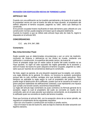 INVASiÓN CON EDIFICACiÓN HECHA EN TERRENO AJENO
ARTICULO 944
Cuando con una edificación se ha invadido parcialmente y de buena fe el suelo de
la propiedad vecina sin que el dueño de esta se haya opuesto, el propietario del
edificio adquiere el terreno ocupado, pagando su valor, salvo que destruya lo
construido.
Si la porción ocupada hiciere insuficiente el resto del terreno para utilizarlo en una
construcción normal, puede exigirse al invasor que lo adquiera totalmente.
Cuando la invasión a que se refiere este artículo haya sido de mala fe, regirá lo
dispuesto en el artículo 943.
CONCORDANCIAS:
C.C. arls. 914, 941, 966
Comentario
Max Arlas-Schreiber Pezet
Suele suceder que en determinadas circunstancias y por un error de medición,
confusión de linderos o deficiencia en los títulos se invade, mediante una
edificación o construcción, la superficie del predio vecino, de buena fe.
Como el precepto exige que en estos casos el dueño del suelo invadido no se
haya opuesto, no rigen en este supuesto las reglas generales de la accesión y
será el invasor de buena fe quien adquiera el terreno ocupado, pagando su valor,
salvo que por razones de conveniencia destruya lo construido.
Se trata, según se aprecia, de una situación especial que ha exigido, con acierto,
una regla distinta de la general. En efecto, no funciona la accesión automática
porque ella no solo confiere ventajas sino que también puede perjudicar. Pero
tampoco es aplicable la regla según la cual el propietario del predio invadido
puede exigir la destrucción de lo edificado, puesto que se le causaría al invasor un
grave perjuicio tratándose de edificaciones costosas y que representa una riqueza
que cumple una función social y económica trascendente.
La regla del artículo bajo comentario es pues contraria a la fórmula general de la
accesión, según la cual el propietario del suelo se convierte en dueño de lo
construido, pero en el caso peculiar que estamos comentando, es el propietario de
lo edificado quien se convierte en dueño del terreno invadido.
Para que funcione el artículo 944, con la excepción obvia de su tercer párrafo, se
requiere el cumplimiento de los siguientes requisitos:
- Que con una invasión o construcción se invada un predio vecino.
- Que el invasor lo sea de buena fe, esto es bajo la creencia de estar actuando con
legítimo derecho.

 
