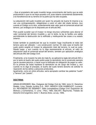 - Que el propietario del suelo invadido tenga conocimiento del hecho que se está
produciendo o que no se haya opuesto a él, pues estaría consintiendo tácitamente
a la transferencia de su terreno en la parte que ha sido ocupada.
La adquisición del suelo invadido por quien ha actuado de buena fe impone a su
vez una contraprestación, obligándose a cubrir el valor del citado terreno. Aun
cuando el Código no lo dice, evidentemente este valor será el comercial actual del
terreno, por analogía con lo dispuesto por el artículo 942.
Pero puede suceder que el invasor no tenga recursos suficientes para abonar el
valor comercial del terreno invadido y, por lo tanto, la ley le facilita una salida
permitiéndole la destrucción de lo edificado y restituyendo las cosas a su estado
anterior.
Existe también la posibilUJad de que la invasión haga insuficiente el resto del
terreno para ser utilizado ~ una construcción normal. En este caso el dueño del
suelo podrá exigirle al invasor la adquisición total del terreno, lo cual es justo.
Desde luego, y aun cuando no lo diga expresamente el artículo, el valor de
adquisición será el comercial actual del terreno, también por aplicación analógica
del artículo 942 del Código Civil.
Finalmente, si la invasión ha sido de mala fe, se aplicará la regla del artículo 943 y
por lo tanto el dueño del suelo podrá exigir la demolición de lo construido siempre
que le causare perjuicio, o hacer suyo lo edificado sin obligación de pagar su valor.
En la primera de estas hipótesis la demolición es de cargo del invasor y, aun
cuando no lo diga el precepto, el dueño del suelo tendrá derecho de solicitar la
reparación de los daños y perjuicios producidos.
Igualmente, como en otros artículos, sería apropiado cambiar las palabras "suelo"
y "terreno" por "predio".

DOCTRINA
ARIAS-SCHREIBER, Max. Exégesis del Código Civil de 1984, tomo IV, Derechos
Reales. Lima, Gaceta Jurídica S.A., 2001; MAISCH VON HUMBOLDT, Lucrecia,
En: REVOREDO DE DEBAKEY, Delia (compiladora) Código Civil. Exposición de
Motivos y Comentarios, V, Lima - Perú, 1985; SALVAT, Raymundo. Tratado de
Derecho Civil argentino, tomo 1. Buenos Aires, La Ley, 1946.

 