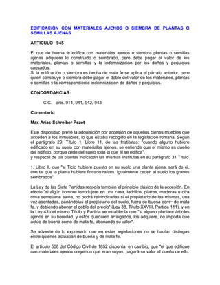 EDIFICACiÓN CON MATERIALES AJENOS O SIEMBRA DE PLANTAS O
SEMILLAS AJENAS
ARTICULO 945
El que de buena fe edifica con materiales ajenos o siembra plantas o semillas
ajenas adquiere lo construido o sembrado, pero debe pagar el valor de los
materiales, plantas o semillas y la indemnización por los daños y perjuicios
causados.
Si la edificación o siembra es hecha de mala fe se aplica el párrafo anterior, pero
quien construye o siembra debe pagar el doble del valor de los materiales, plantas
o semillas y la correspondiente indemnización de daños y perjuicios.
CONCORDANCIAS:
C.C. arts. 914, 941, 942, 943
Comentario
Max Arias-Schreiber Pezet
Este dispositivo prevé la adquisición por accesión de aquellos bienes muebles que
acceden a los inmuebles, lo que estaba recogido en la legislación romana. Según
el parágrafo 29, Título 1, Libro 11, de las Institutas: "cuando alguno hubiere
edificado en su suelo con materiales ajenos, se entiende que el mismo es dueño
del edificio, porque cede del suelo todo lo que él se edifica".
y respecto de las plantas indicaban las mismas Institutas en su parágrafo 31 Título
1, Libro II, que "si Ticio hubiere puesto en su suelo una planta ajena, será de él,
con tal que la planta hubiere fincado raíces. Igualmente ceden al suelo los granos
sembrados".
La Ley de las Siete Partidas recogía también el principio clásico de la accesión. En
efecto "si algún hombre introdujere en una casa, ladrillos, pilares, maderas u otra
cosa semejante ajena, no podrá reivindicarlas si el propietario de las mismas, una
vez asentadas, ganándolas el propietario del suelo, fuera de buena com~ de mala
fe, y debiendo abonar el doble del precio" (Ley 38, Título XXVIII, Partida 111). y en
la Ley 43 del mismo Título y Partida se establecía que "si alguno plantare árboles
ajenos en su heredad, y estos quedaren arraigados, los adquiere, no importa que
actúe de buena como de mala fe, abonando su valor".
Se advierte de lo expresado que en estas legislaciones no se hacían distingas
entre quienes actuaban de buena y de mala fe.
El artículo 508 del Código Civil de 1852 disponía, en cambio, que "el que edifique
con materiales ajenos creyendo que eran suyos, pagará su valor al dueño de ello,

 