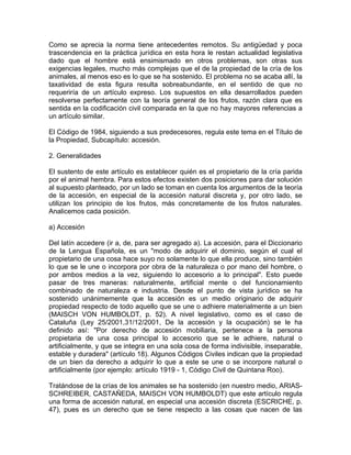 Como se aprecia la norma tiene antecedentes remotos. Su antigüedad y poca
trascendencia en la práctica jurídica en esta hora le restan actualidad legislativa
dado que el hombre está ensimismado en otros problemas, son otras sus
exigencias legales, mucho más complejas que el de la propiedad de la cría de los
animales, al menos eso es lo que se ha sostenido. El problema no se acaba allí, la
taxatividad de esta figura resulta sobreabundante, en el sentido de que no
requeriría de un artículo expreso. Los supuestos en ella desarrollados pueden
resolverse perfectamente con la teoría general de los frutos, razón clara que es
sentida en la codificación civil comparada en la que no hay mayores referencias a
un artículo similar.
El Código de 1984, siguiendo a sus predecesores, regula este tema en el Título de
la Propiedad, Subcapítulo: accesión.
2. Generalidades
El sustento de este artículo es establecer quién es el propietario de la cría parida
por el animal hembra. Para estos efectos existen dos posiciones para dar solución
al supuesto planteado, por un lado se toman en cuenta los argumentos de la teoría
de la accesión, en especial de la accesión natural discreta y, por otro lado, se
utilizan los principio de los frutos, más concretamente de los frutos naturales.
Analicemos cada posición.
a) Accesión
Del latín accedere (ir a, de, para ser agregado a). La accesión, para el Diccionario
de la Lengua Española, es un "modo de adquirir el dominio, según el cual el
propietario de una cosa hace suyo no solamente lo que ella produce, sino también
lo que se le une o incorpora por obra de la naturaleza o por mano del hombre, o
por ambos medios a la vez, siguiendo lo accesorio a lo principal". Esto puede
pasar de tres maneras: naturalmente, artificial mente o del funcionamiento
combinado de naturaleza e industria. Desde el punto de vista jurídico se ha
sostenido unánimemente que la accesión es un medio originario de adquirir
propiedad respecto de todo aquello que se une o adhiere materialmente a un bien
(MAISCH VON HUMBOLDT, p. 52). A nivel legislativo, como es el caso de
Cataluña (Ley 25/2001,31/12/2001, De la accesión y la ocupación) se le ha
definido así: "Por derecho de accesión mobiliaria, pertenece a la persona
propietaria de una cosa principal lo accesorio que se le adhiere, natural o
artificialmente, y que se integra en una sola cosa de forma indivisible, inseparable,
estable y duradera" (artículo 18). Algunos Códigos Civiles indican que la propiedad
de un bien da derecho a adquirir lo que a este se une o se incorpore natural o
artificialmente (por ejemplo: artículo 1919 - 1, Código Civil de Quintana Roo).
Tratándose de la crías de los animales se ha sostenido (en nuestro medio, ARIASSCHREIBER, CASTAÑEDA, MAISCH VON HUMBOLDT) que este artículo regula
una forma de accesión natural, en especial una accesión discreta (ESCRICHE, p.
47), pues es un derecho que se tiene respecto a las cosas que nacen de las

 