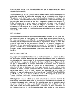 nuestras como son las crías, lIamándosele a este tipo de accesión discreta por la
separación de cuerpos.
Arias-Schreiber (pp. 273-274) indica que en el artículo bajo comentario se produce
el llamado fenómeno de la dirección centrífuga que se fundamenta en la dinámica
"de adentro hacia fuera" que es una particularidad de la accesión natural. Y es
que, continúa el maestro sanmarquino, la maternidad es un movimiento centrífugo
caracterizado por la expulsión de la cría por obra de un proceso natural (el parto).
Debe aclararse que no es un caso de accesión de animales, pues esta es el
derecho del propietario de un predio para adquirir el dominio de los animales
domesticados que emigran de su lugar de origen y que, libremente, sin que él los
atraiga por ningún medio, se introducen en su propiedad y toman la costumbre de
vivir en ella.
b) Fruto natural
El crecimiento de un animal, el rendimiento de campos, la renta de una casa, etc.,
pertenecen al dueño de los animales, del campo, y de la casa, respectivamente.
La descendencia de un animal hembra es propiedad de su dueño, aunq ue es el
resultado de la integración con el macho de alguien más. Como se verá más
adelante, tratándose de una fecundación natural, la cría será un fruto natural y,
tratándose de una fecundación asistida, la cría será un fruto industrial. Además, es
preciso señalar que no existen bienes exclusivamente naturales ni industriales,
pues en ambos o hay la intervención de la mano del hombre o el trabajo del
hombre.
c) Posición jurídica actual
La jurisprudencia colombiana ha marcado la diferencia entre la accesión continua
de la accesión discreta. Ha dicho que la accesión civil es un modo de adquirir el
dominio y ha sido estructurada a fin de determinar la titularidad sobre bienes que
se han juntado pero que son de distintos dueños, inspirándose en el pensamiento
de que la propiedad de lo principal determina lo accesorio. Solo la accesión
continua, que acontece cuando se juntan cosas de distinto señorío, es verdadera
accesión. No así la discreta, que tiene lugar cuando la cosa produce frutos
naturales o civiles. En este último caso se está frente al desarrollo natural del
derecho de dominio sobre la cosa y se trata, en consecuencia, de uno de los
atributos de la propiedad como es el ius fruendi (vid. VALENCIA ZEA, MANRESA
y NAVARRO, etc.). "Las cosas fructifican para su dueño" (Corte Suprema de
Justicia, Colombia, Sala Plena, Sentencia de julio 13/89).
El Código Civil peruano establece un modo adquisitivo de propiedad diferente de
la extensión del dominio a los frutos de la cosa, para obviar el debate sobre si las
crías son frutos paternos o maternos. Sin embargo, este tipo de accesión natural
se contrapone con la esencia de la institución de la accesión, cual es la unión de
una cosa a otra de manera permanente. Analizando el texto comentado, el
nacimiento de una cría es más bien su separación física, siendo un fruto natural de

 