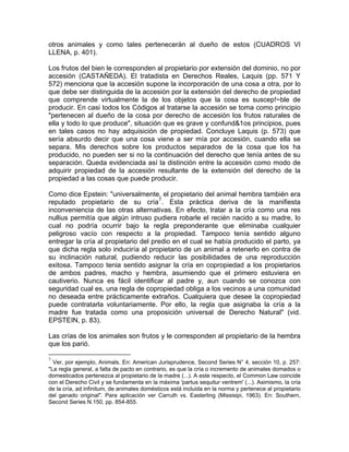 otros animales y como tales pertenecerán al dueño de estos (CUADROS VI
LLENA, p. 401).
Los frutos del bien le corresponden al propietario por extensión del dominio, no por
accesión (CASTAÑEDA). El tratadista en Derechos Reales, Laquis (pp. 571 Y
572) menciona que la accesión supone la incorporación de una cosa a otra, por lo
que debe ser distinguida de la accesión por la extensión del derecho de propiedad
que comprende virtualmente la de los objetos que la cosa es suscep!~ble de
producir. En casi todos los Códigos al tratarse la accesión se toma como principio
"pertenecen al dueño de la cosa por derecho de accesión los frutos raturales de
ella y todo lo que produce", situación que es grave y confund&1os principios, pues
en tales casos no hay adquisición de propiedad. Concluye Laquis (p. 573) que
sería absurdo decir que una cosa viene a ser mía por accesión, cuando ella se
separa. Mis derechos sobre los productos separados de la cosa que los ha
producido, no pueden ser si no la continuación del derecho que tenía antes de su
separación. Queda evidenciada así la distinción entre la accesión como modo de
adquirir propiedad de la accesión resultante de la extensión del derecho de la
propiedad a las cosas que puede producir.
Como dice Epstein: "universalmente, el propietario del animal hembra también era
reputado propietario de su cría 7 . Esta práctica deriva de la manifiesta
inconveniencia de las otras alternativas. En efecto, tratar a la cría como una res
nullius permitía que algún intruso pudiera robarle el recién nacido a su madre, lo
cual no podría ocurrir bajo la regla preponderante que eliminaba cualquier
peligroso vacío con respecto a la propiedad. Tampoco tenía sentido alguno
entregar la cría al propietario del predio en el cual se había producido el parto, ya
que dicha regla solo induciría al propietario de un animal a retenerlo en contra de
su inclinación natural, pudiendo reducir las posibilidades de una reproducción
exitosa. Tampoco tenia sentido asignar la cría en copropiedad a los propietarios
de ambos padres, macho y hembra, asumiendo que el primero estuviera en
cautiverio. Nunca es fácil identificar al padre y, aun cuando se conozca con
seguridad cual es, una regla de copropiedad obliga a los vecinos a una comunidad
no deseada entre prácticamente extraños. Cualquiera que desee la copropiedad
puede contratarla voluntariamente. Por ello, la regla que asignaba la cría a la
madre fue tratada como una proposición universal de Derecho Natural" (vid.
EPSTEIN, p. 83).
Las crías de los animales son frutos y le corresponden al propietario de la hembra
que los parió.
7

Ver, por ejemplo, Animals. En: American Jurisprudence, Second Series N° 4, sección 10, p. 257:
"La regla general, a falta de pacto en contrario, es que la cría o incremento de animales domados o
domesticados pertenezca al propietario de la madre (...). A este respecto, el Common Law coincide
con el Derecho Civil y se fundamenta en la máxima 'partus sequitur ventrem' (...). Asimismo, la cría
de la cría, ad infinitum, de animales domésticos está incluida en la norma y pertenece al propietario
del ganado original". Para aplicación ver Carruth vs. Easterling (Missisipi, 1963). En: Southern,
Second Series N.150, pp. 854-855.

 