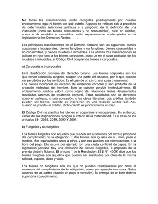 No todas las clasificaciones están recogidas positivamente por nuestro
ordenamiento legal ni tienen por qué estarlo. Algunas se reflejan solo a propósito
de determinadas relaciones jurídicas o a propósito de la definición de una
institución (como los bienes consumibles y no consumibles), otras en cambio,
como la de muebles e inmuebles, están expresamente contempladas en la
legislación de los Derechos Reales.
.
Las principales clasificaciones en el Derecho peruano son las siguientes: bienes
corporales e incorporales, bienes fungibles y no fungibles, bienes consumibles y
no consumibles, y bienes muebles e inmuebles. Las últimas tres clasificaciones se
aplican en rigor solo a los bienes corporales, aunq ue en el caso particular de los
muebles e inmuebles, el Código Civil comprende bienes incorporales.
a) Corporales e incorporales
Esta clasificación proviene del Derecho romano. Los bienes corporales son los
que tienen existencia tangible, ocupan una parte del espacio, por lo que pueden
ser percibidos por los sentidos. Es el caso de un carro, una casa o un animal.
Los bienes incorporal es carecen de existencia corporal y son producto de la
creación intelectual del hombre. Solo se pueden percibir intelectualmente. El
ordenamiento jurídico valora como objeto de relaciones reales determinadas
realidades carentes de existencia corporal. Estas realidades son los derechos
como el usufructo, o una concesión, o las obras literarias. Los créditos también
pueden ser bienes, cuando se incorporan en una relación jurídico-real. Así,
cuando se prenda un crédito, dicho crédito es jurídicamente un bien.
El Código Civil no clasifica los bienes en corporales e incorporales. Sin embargo,
varias de sus disposiciones recogen el criterio de la materialidad. Es el caso de los
artículos 884, 2088, 2089, 2090 Y 2091.
b) Fungibles y no fungibles
Los bienes fungibles son aquellos que pueden ser sustituidos por otros a propósito
del cumplimiento de la obligación. Estos bienes son iguales en su valor, peso o
medida. Son equivalentes unos a otros, y por eso pueden ser reemplazados a la
hora del pago. Ello ocurre por ejemplo con una cierta cantidad de papas. En la
legislación peruana hay una definición de bienes fungibles, a propósito de la
prenda global y flotante. El artículo 1 de la Resolución SBS N° 43097 dice que los
bienes fungibles son aquellos que pueden ser sustituidos por otros de la misma
calidad, especie, clase y valor.
Los bienes no fungibles son los que no pueden reemplazarse por otros al
momento del cumplimiento de la obligación, como por ejemplo una casa. Salvo
acuerdo de las partes (dación en pago o novación), la entrega de un bien distinto
supondría incumplimiento.

 