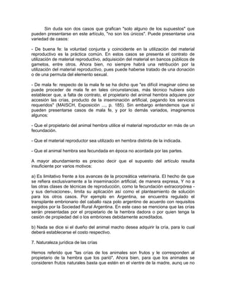 Sin duda son dos casos que grafican "solo alguno de los supuestos" que
pueden presentarse en este artículo, "no son los únicos". Puede presentarse una
variedad de casos:
- De buena fe: la voluntad conjunta y coincidente en la utilización del material
reproductivo es la práctica común. En estos casos se presenta el contrato de
utilización de material reproductivo, adquisición del material en bancos públicos de
gametos, entre otros. Ahora bien, no siempre habrá una retribución por la
utilización del material reproductivo, pues puede haberse tratado de una donación
o de una permuta del elemento sexual.
- De mala fe: respecto de la mala fe se ha dicho que "es difícil imaginar cómo se
puede proceder de mala fe en tales circunstancias, más técnico hubiera sido
establecer que, a falta de contrato, el propietario del animal hembra adquiere por
accesión las crías, producto de la inseminación artificial, pagando los servicios
requeridos" (MAISCH, Exposición ..., p. 185). Sin embargo entendemos que sí
pueden presentarse casos de mala fe, y por lo demás variados, imaginemos
algunos:
- Que el propietario del animal hembra utilice el material reproductor en más de un
fecundación.
- Que el material reproductor sea utilizado en hembra distinta de la indicada.
- Que el animal hembra sea fecundada en época no acordada por las partes.
A mayor abundamiento es preciso decir que el supuesto del artículo resulta
insuficiente por varios motivos:
a) Es limitativo frente a los avances de la procreática veterinaria. El hecho de que
se refiera exclusivamente a la inseminación artificial, de manera expresa, Y no a
las otras clases de técnicas de reproducción, como la fecundación extracorpórea y sus derivaciones-, limita su aplicación así como el planteamiento de solución
para los otros casos. Por ejemplo en Argentina, se encuentra regulado el
transplante embrionario del caballo raza polo argentino de acuerdo con requisitos
exigidos por la Sociedad Rural Argentina. En este caso se menciona que las crías
serán presentadas por el propietario de la hembra dadora o por quien tenga la
cesión de propiedad del o los embriones debidamente acreditados.
b) Nada se dice si el dueño del animal macho desea adquirir la cría, para lo cual
deberá establecerse el costo respectivo.
7. Naturaleza jurídica de las crías
Hemos referido que "las crías de los animales son frutos y le corresponden al
propietario de la hembra que los parió". Ahora bien, para que los animales se
consideren frutos naturales basta que estén en el vientre de la madre, aunq ue no

 