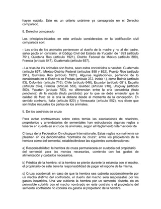 hayan nacido. Este es un criterio unánime ya consagrado en el Derecho
comparado.
8. Derecho comparado
Los principios-trátados en este artículo considerados en la codificación civil
comparada son:
- Las crías de los animales pertenecen al dueño de la madre y no al del padre,
salvo pacto en contrario: el Código Civil del Estado de Yucatán de 1993 (artículo
751), Quintana Roo (artículo 1921), Distrito Federal de México (artículo 889),
Francia (artículo 547), Guatemala (artículo 657).
- La crías de los animales son frutos, sean estos concebidos o nacidos: Guatemala
(artículo 657), México-Distrito Federal (artículos 888 y 892), Puerto Rico (artículo
291), Quintana Roo (artículo 1921). Algunas legislaciones, partiendo de lo
considerado en el Esbó<;o de Freitas (artículo 372, inciso 1), como Bolivia (artículo
83), Colombia (artículo 716), Chile (artículo 646), Ecuador (artículo 681), España
(artículo 354), Francia (artículo 583), Québec (artículo 910), Uruguay (artículo
503), Yucatán (artículo 753), no diferencian entre la cría concebida (fruto
pendiente) de la nacida (fruto percibido) por lo que se debe entender que la
calidad de fruto de la cría la obtiene desde el momento de la concepción. En
sentido contrario, Italia (artículo 820) y Venezuela (artículo 552), nos dicen que
son frutos naturales los partos de los animales.
9. De los contratos de cruza
Para evitar controversias sobre estos temas las asociaciones de criadores,
propietarios y arrendatarios de sementales han estructurado algunas reglas a
tenerse en cuenta en el cruce de animales, según el Reglamento Internacional de
Crianza de la Federation Cynologique Internationale. Estas reglas normalmente se
plasman en los denominados "contratos de cruza", entre los propietarios de la
hembra como del semental, estableciéndose las siguientes consideraciones:
a) Responsabilidad: la hembra de cruza permanecerá en custodia del propietario
del semental para las montas necesarias, corriendo con los gastos de
alimentación y cuidados necesarios.
b) Pérdida de la hembra: si la hembra se pierde durante la estancia con el macho,
el propietario de este tiene la responsabilidad de pagar el importe de la misma.
c) Cruza accidental: en caso de que la hembra sea cubierta accidentalmente por
un macho distinto del contratado, el dueño del macho será responsable por los
gastos incurridos. Una vez cubierta la hembra por un semental distinto, no es
permisible cubrirla con el macho nombrado en este contrato y el propietario del
semental contratado no cobrará los gastos al propietario de la hembra.

 