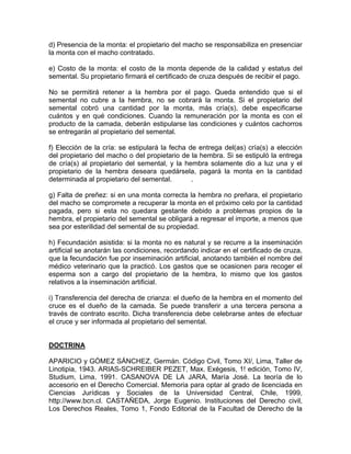 d) Presencia de la monta: el propietario del macho se responsabiliza en presenciar
la monta con el macho contratado.
e) Costo de la monta: el costo de la monta depende de la calidad y estatus del
semental. Su propietario firmará el certificado de cruza después de recibir el pago.
No se permitirá retener a la hembra por el pago. Queda entendido que si el
semental no cubre a la hembra, no se cobrará la monta. Si el propietario del
semental cobró una cantidad por la monta, más cría(s), debe especificarse
cuántos y en qué condiciones. Cuando la remuneración por la monta es con el
producto de la camada, deberán estipularse las condiciones y cuántos cachorros
se entregarán al propietario del semental.
f) Elección de la cría: se estipulará la fecha de entrega del(as) cría(s) a elección
del propietario del macho o del propietario de la hembra. Si se estipuló la entrega
de cría(s) al propietario del semental, y la hembra solamente dio a luz una y el
propietario de la hembra deseara quedársela, pagará la monta en la cantidad
determinada al propietario del semental.
.
g) Falta de preñez: si en una monta correcta la hembra no preñara, el propietario
del macho se compromete a recuperar la monta en el próximo celo por la cantidad
pagada, pero si esta no quedara gestante debido a problemas propios de la
hembra, el propietario del semental se obligará a regresar el importe, a menos que
sea por esterilidad del semental de su propiedad.
h) Fecundación asistida: si la monta no es natural y se recurre a la inseminación
artificial se anotarán las condiciones, recordando indicar en el certificado de cruza,
que la fecundación fue por inseminación artificial, anotando también el nombre del
médico veterinario que la practicó. Los gastos que se ocasionen para recoger el
esperma son a cargo del propietario de la hembra, lo mismo que los gastos
relativos a la inseminación artificial.
i) Transferencia del derecha de crianza: el dueño de la hembra en el momento del
cruce es el dueño de la camada. Se puede transferir a una tercera persona a
través de contrato escrito. Dicha transferencia debe celebrarse antes de efectuar
el cruce y ser informada al propietario del semental.

DOCTRINA
APARICIO y GÓMEZ SÁNCHEZ, Germán. Código Civil, Tomo XI/, Lima, Taller de
Linotipia, 1943. ARIAS-SCHREIBER PEZET, Max. Exégesis, 1! edición, Tomo IV,
Studium, Lima, 1991. CASANOVA DE LA JARA, María José. La teoría de lo
accesorio en el Derecho Comercial. Memoria para optar al grado de licenciada en
Ciencias Jurídicas y Sociales de la Universidad Central, Chile, 1999,
http://www.bcn.cl. CASTAÑEDA, Jorge Eugenio. Instituciones del Derecho civil,
Los Derechos Reales, Tomo 1, Fondo Editorial de la Facultad de Derecho de la

 