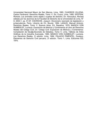 Universidad Nacional Mayor de San Marcos, Lima, 1965. CUADROS VILLENA,
Carlos Ferdinand. Derechos Reales, Tomo 1/, Ed. Cuzco, Lima, 1995. EPSTEIN,
Richard. Los animales como objeto o sujetos de derecho. En: Advocatus. Revista
editada por los alumnos de la Facultad de Derecho de la Universidad de Lima, N°
8, 2003-1, pp. 81-97. ESCRICHE, Joaquín: Diccionario razonado de legislación y
jurisprudencia, París, Librería de Ch. Bouret, 1884. LAQUIS, Manuel Antonio.
Derechos Reales, Tomo 1/. Buenos Aires, Ed. Depalma, 1979. MAISCH VON
HUMBOLDT, Lucrecia. Exposición de Motivos y Comentarios al Libro de Derechos
Reales del Código Civil, en: Código Civil. Exposición de Motivos y Comentarios:
Compilación de DeJ@J3evoredo de Debakey, Tomo V, Lima, Talleres de Artes
Gráficas de la Industria Avanzada, 1985. MAISCH VON HUMBOLDT, Lucrecia.
Los Derechos Reales, 3! edición, Lima, 1984. PALACIO PIMENTEL, Gustavo.
Elementos de Derecho Civil peruano, 2! edición, Tomo 1, Lima, Ediciones ED,
1970.

 