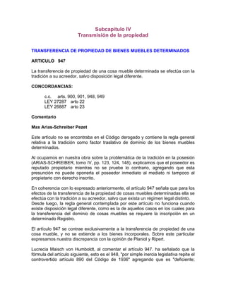 Subcapítulo IV
Transmisión de la propiedad
TRANSFERENCIA DE PROPIEDAD DE BIENES MUEBLES DETERMINADOS
ARTICULO 947
La transferencia de propiedad de una cosa mueble determinada se efectúa con la
tradición a su acreedor, salvo disposición legal diferente.
CONCORDANCIAS:
c.c. arts. 900, 901, 948, 949
LEY 27287 arto 22
LEY 26887 arto 23
Comentario
Max Arias-Schreiber Pezet
Este artículo no se encontraba en el Código derogado y contiene la regla general
relativa a la tradición como factor traslativo de dominio de los bienes muebles
determinados.
Al ocupamos en nuestra obra sobre la problemática de la tradición en la posesión
(ARIAS-SCHREIBER, tomo IV, pp. 123, 124, 148), explicamos que el poseedor es
reputado propietario mientras no se pruebe lo contrario, agregando que esta
presunción no puede oponerla el poseedor inmediato al mediato ni tampoco al
propietario con derecho inscrito.
En coherencia con lo expresado anteriormente, el artículo 947 señala que para los
efectos de la transferencia de la propiedad de cosas muebles determinadas ella se
efectúa con la tradición a su acreedor, salvo que exista un régimen legal distinto.
Desde luego, la regla general contemplada por este artículo no funciona cuando
existe disposición legal diferente, como es la de aquellos casos en los cuales para
la transferencia del dominio de cosas muebles se requiere la inscripción en un
determinado Registro.
El artículo 947 se contrae exclusivamente a la transferencia de propiedad de una
cosa mueble, y no se extiende a los bienes incorporales. Sobre este particular
expresamos nuestra discrepancia con la opinión de Planiol y Ripert.
Lucrecia Maisch von Humboldt, al comentar el artículo 947. ha señalado que la
fórmula del artículo siguiente, esto es el 948, "por simple inercia legislativa repite el
controvertido artículo 890 del Código de 1936" agregando que es "deficiente;

 