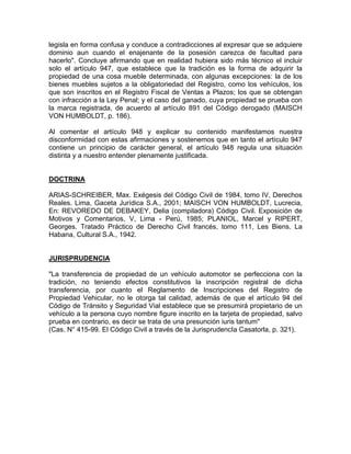 legisla en forma confusa y conduce a contradicciones al expresar que se adquiere
dominio aun cuando el enajenante de la posesión carezca de facultad para
hacerlo". Concluye afirmando que en realidad hubiera sido más técnico el incluir
solo el artículo 947, que establece que la tradición es la forma de adquirir la
propiedad de una cosa mueble determinada, con algunas excepciones: la de los
bienes muebles sujetos a la obligatoriedad del Registro, como los vehículos, los
que son inscritos en el Registro Fiscal de Ventas a Plazos; los que se obtengan
con infracción a la Ley Penal; y el caso del ganado, cuya propiedad se prueba con
la marca registrada, de acuerdo al artículo 891 del Código derogado (MAISCH
VON HUMBOLDT, p. 186).
Al comentar el artículo 948 y explicar su contenido manifestamos nuestra
disconformidad con estas afirmaciones y sostenemos que en tanto el artículo 947
contiene un principio de carácter general, el artículo 948 regula una situación
distinta y a nuestro entender plenamente justificada.

DOCTRINA
ARIAS-SCHREIBER, Max. Exégesis del Código Civil de 1984, tomo IV, Derechos
Reales. Lima, Gaceta Jurídica S.A., 2001; MAISCH VON HUMBOLDT, Lucrecia,
En: REVOREDO DE DEBAKEY, Delia (compiladora) Código Civil. Exposición de
Motivos y Comentarios, V, Lima - Perú, 1985; PLANIOL, Marcel y RIPERT,
Georges. Tratado Práctico de Derecho Civil francés, tomo 111, Les Biens. La
Habana, Cultural S.A., 1942.

JURISPRUDENCIA
"La transferencia de propiedad de un vehículo automotor se perfecciona con la
tradición, no teniendo efectos constitutivos la inscripción registral de dicha
transferencia, por cuanto el Reglamento de Inscripciones del Registro de
Propiedad Vehicular, no le otorga tal calidad, además de que el artículo 94 del
Código de Tránsito y Seguridad Vial establece que se presumirá propietario de un
vehículo a la persona cuyo nombre figure inscrito en la tarjeta de propiedad, salvo
prueba en contrario, es decir se trata de una presunción iuris tantum"
(Cas. N° 415-99. El Código Civil a través de la JurisprudencIa Casatorla, p. 321).

 
