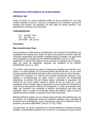 ADQUISICiÓN A NON DOMINUS DE UN BIEN MUEBLE
ARTICULO 948
Quien de buena fe y como propietario recibe de otro la posesión de una cosa
mueble, adquiere el dominio, aunq ue el enajenante de la posesión carezca de
facultad para hacerla. Se exceptúan de esta regla los bienes perdidos y los
adquiridos con infracción de la ley penal.
CONCORDANCIAS:
C.C. arts.947, 1136
C.P. arto 185 y ss.
LEY 27287 arts. 22, 24
Comentario
Max Arias-Schreiber Pezet
Como premisas se debe tener en consideración que el artículo 912 establece que
al poseedor se le reputa como dueño, en tanto no se pruebe lo contrario, salvo las
conocidas excepciones del poseedor inmediato frente al mediato y de quien tiene
como propietario un derecho inscrito (ARIAS-SCHREISER, tomo IV, p.148).
Igualmente, el artículo 900 dispone que la posesión se adquiere por la tradición,
salvo los casos de adquisición originaria que establece la ley (ARIASSCHREISER, tomo IV, p. 123).
Y por último, cabe precisar que quien no adquiere la propiedad por tradición a non
domino, no está protegido por la fórmula general del artículo 947, ya que como
principio general nadie puede transmitir a otro un derecho que el mismo no tenga.
A pesar de lo expuesto y en vista de una situación sumamente particular y que
obedece a consideraciones de orden social y económico de fundamental
importancia, el artículo 948 del Código vigente contempla la adquisición del
dominio de una cosa mueble cuando se recibe de otro de buena fe y como
propietario, aunq ue desde luego el enajenante no sea el dueño (non dominus) de
modo tal que esa posesión importe, de consiguiente, un título de propiedad. Esta
regla, que constituye una excepción al derecho reivindicatorio que tiene todo
propietario, tiene su origen en el principio clásico del chate/et, según el cual en
materia de bienes muebles, la posesión vale el título de dominio.
Resulta pertinente explicar que no siempre rigió el principio del chate/ety que, por
el contrario, en la legislación romana la propiedad mobiliaria estuvo sometida al
fenómeno de la reivindicación, como consecuencia lógica de la distinción entre la
posesión y el dominio (BEUDANT, tomo IV, N° 730, p. 803).
Los germanos, en cambio, sostuvieron la irreivindicabilidad en materia de bienes
muebles, confundiendo la posesión con el dominio. La concepción romana imperó

 