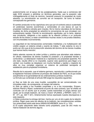 posteriormente con el apoyo de los postglosadores, hasta que a comienzos del
siglo XVIII empezó a admitirse en términos generales, que la posesión vale
irrefragablemente el título de dominio, haciendo presumir la propiedad de modo
absoluto. La reivindicación se convirtió así en excepción, tal como la habían
conceptuado los germanos.
El cambio producido no fue caprichoso sino que por el contrario estuvo sustentado
en poderosas razones económicas y comerciales en una época en que la
propiedad mobiliaria cobraba gran impulso. De la misma naturaleza de los bienes
muebles de dicha propiedad se advertirá la conveniencia de que circulasen con
extraordinaria rapidez. Permitir la reivindicación significaba, por lo tanto, detener
esa circulación, obligando a los sujetos de la relación jurídica a un profundo
estudio de los títulos y a estar constreñidos muchas veces a una prueba diabólica,
con innumerables inconvenientes.
La seguridad en las transacciones comerciales mobiliarias y la multiplicación del
crédito exigían un sistema simple y exento de trabas. Y este sistema no era ni
podía ser otro que el de la presunción absoluta del dominio de los bienes muebles
que hemos hecho mención.
Había además razones de orden jurídico y práctico que abonaban este sistema.
En efecto, tratándose de bienes muebles la posesión y la propiedad tienden a
confundirse. La detentación material es o representa una propiedad aparente. Por
otro lado, resulta difícil si no imposible, superar esta apariencia para llegar a la
verdad. Los muebles se desplazan con mucha facilidad y rapidez y respecto de
ellos es muy complejo organizar un sistema de publicidad semejante al
establecido para la propiedad inmobiliaria.
Resulta de lo expuesto ,que el sistema germano, reproducido y perfeccionado por
la legislación francesa conforme al principio del chate/et de París, es el que existe
actualmente en la generalidad de los ordenamientos jurídicos modernos.
La fórmula que contempla el artículo 948 exige los requisitos siguientes:
a) Que se trate de una cosa mueble, susceptible de ser comercializada. Los
inmuebles están, de consiguiente, al margen del sistema.
b) Solo se aplica a los muebles corporales y no a los incorporales. Empero,
estiman Planiol y Ripert, sustentando el punto de vista contrario, que "el crédito se
confunde con el escrito que lo prueba; queda transmitido al propio tiempo que
aquél, por la simple tradición, de mano a mano" (PLANIOL y RIPERT, tomo 111,
N° 371, pp. 320 Y 321). Anteriormente hemos expresado nuestra discrepancia a
este respecto.
c) Debe producirse la entrega del bien, hecha por uno al otro sujeto de la relación
jurídica. Rigen pues para los efectos de la tradición, las consideraciones vertidas
con anterioridad sobre este tema (ARIAS-SCHREIBER, tomo IV, p. 123).
d) El sujeto adquirente debe hacerla como propietario, pues de otro modo no
habría traslación de dominio alguna.

 