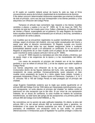e) El sujeto en cuestión deberá actuar de buena fe, esto es, bajo el firme
convencimionto acerca de la licitud y legitimidad de la transferencia de dominio.
f) No deben concurrir determinadas situaciones especiales que enervan la eficacia
de todo el principio, como son las que corresponden a los bienes perdidos y a los
adquiridos con infracción del Código Penal.
Tampoco el artículo bajo comentario rige respecto a los bienes muebles
vendidos a plazos y sujetos a la Ley N° 6565, de 12 de mayo de 1929. Por
mandato de esta ley fue creado para Lima, Callao y Balnearios un Registro Fiscal
de Ventas a Plazos, supervigilado por el gobierno. En este Registro se inscriben
todos aquellos bienes muebles enumerados por el artículo 2 de la ley, sometidos a
una operación de venta a plazos.
Los muebles que se encuentran registrados no pueden transferirse por la simple
entrega, según el principio del chate/et, sino que están exceptuados del mismo y
opera para ellos el derecho reivindicatorio. El Registro cumple una función
publicitaria, de donde todos los que deseen asegurarse frente a cualquier
eventualidad deberán acudir a él solicitando un certificado. Si no se recurre al
Registro el adquirente de un bien mueble corre el peligro de ser desplazado por
quien inscribió la venta a plazos (artículo 4 de la Ley N° 6565).
La Ley N° 6565 requiere su reemplazo por otra más amplia y dinámica, que
se ajuste mejor a las exigencias de la época y a las necesidades del tráfico
mercantil.
Los casos de excepción al principio del chate/et son el de los objetos
perdidos a que se refiere el artículo 932, y el de los objetos que están sujetos al
Código Penal.
Los bienes adquiridos con infracción de la ley penal son todos aquellos
involucrados dentro de las figuras delictivas del hurto, robo, apropiación ilícita o
receptación de cosas perdidas. Consecuentemente, quien adquiere un bien
mueble como propietario de buena fe y dicho objeto fuere robado, hurtado o
apropiado ilícitamente (Título V, Delitos contra el Patrimonio, Capítulos I, II, III Y
IV, artículos 185 a 195 del Código Penal) no está protegido por el principio del
chatelet.
Jorge Eugenio Castañeda sostenía que la regla que existía igualmente en el
artículo 890 del Código Civil de 1936 debía ser interpretada restrictivamente y que,
por consiguiente, no surte efectos el principio del chatelet "en delitos contra el
patrimonio sin otra excepción que la del robo. Si por virtud de una apropiación
indebida, de un abuso de confianza, la cosa mueble es materia de sucesivas
transferencias, se está fuera del campo de las excepciones a la primera parte del
artículo 890 del Código Civil (CASTAÑEDA, p. 75).
No coincidimos con la opinión de este calificado tratadista. En efecto, la letra del
artículo 890 y la del actual artículo 948 es sumamente clara y genérica, no
limitándose a los casos de bienes sustraídos por robo. El espíritu de ambos
preceptos, al establecer una excepción como la que existe, no permite
diferenciaciones ni limitaciones pues el legislador ha querido proteger a todos los

 