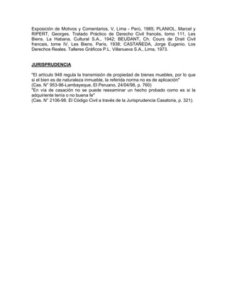 Exposición de Motivos y Comentarios, V, Lima - Perú, 1985; PLANIOL, Marcel y
RIPERT, Georges. Tratado Práctico de Derecho Civil francés, tomo 111, Les
Biens. La Habana, Cultural S.A., 1942; BEUDANT, Ch. Cours de Drait Civil
francais, tome IV, Les Biens. París, 1938; CASTAÑEDA, Jorge Eugenio. Los
Derechos Reales. Talleres Gráficos P.L. Villanueva S.A., Lima, 1973.

JURISPRUDENCIA
"El artículo 948 regula la transmisión de propiedad de bienes muebles, por lo que
si el bien es de naturaleza inmueble, la referida norma no es de aplicación"
(Cas. N° 953-96-Lambayeque, El Peruano, 24/04/98, p. 760)
"En vía de casación no se puede reexaminar un hecho probado como es si la
adquiriente tenía o no buena fe"
(Cas. N° 2106-98. El Código Civil a través de la Jurisprudencia Casatoria, p. 321).

 
