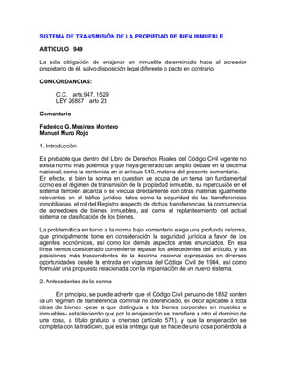 SISTEMA DE TRANSMISiÓN DE LA PROPIEDAD DE BIEN INMUEBLE
ARTICULO 949
La sola obligación de enajenar un inmueble determinado hace al acreedor
propietario de él, salvo disposición legal diferente o pacto en contrario.
CONCORDANCIAS:
C.C. arts.947, 1529
LEY 26887 arto 23
Comentario
Federico G. Mesinas Montero
Manuel Muro Rojo
1. Introducción
Es probable que dentro del Libro de Derechos Reales del Código Civil vigente no
exista norma más polémica y que haya generado tan amplio debate en la doctrina
nacional, como la contenida en el artículo 949, materia del presente comentario.
En efecto, si bien la norma en cuestión se ocupa de un tema tan fundamental
corno es el régimen de transmisión de la propiedad inmueble, su repercusión en el
sistema también alcanza o se vincula directamente con otras materias igualmente
relevantes en el tráfico jurídico, tales como la seguridad de las transferencias
inmobiliarias, el rol del Registro respecto de dichas transferencias, la concurrencia
de acreedores de bienes inmuebles, así como el replanteamiento del actual
sistema de clasificación de los bienes.
La problemática en torno a la norma bajo comentario exige una profunda reforma,
que principalmente tome en consideración la seguridad jurídica a favor de los
agentes económicos, así como los demás aspectos antes enunciados. En esa
línea hemos considerado conveniente repasar los antecedentes del artículo, y las
posiciones más trascendentes de la doctrina nacional expresadas en diversas
oportunidades desde la entrada en vigencia del Código Civil de 1984, así como
formular una propuesta relacionada con la implantación de un nuevo sistema.
2. Antecedentes de la norma
En principio, se puede advertir que el Código Civil peruano de 1852 conten
ía un régimen de transferencia dominial no diferenciado, es decir aplicable a toda
clase de bienes -pese a que distinguía a los bienes corporales en muebles e
inmuebles- estableciendo que por la enajenación se transfiere a otro el dominio de
una cosa, a título gratuito u oneroso (artículo 571), y que la enajenación se
completa con la tradición, que es la entrega que se hace de una cosa poniéndola a

 