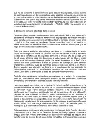 que no es suficiente el consentimiento para adquirir la propiedad, habida cuenta
de que tratándose de un derecho real con valor absoluto y eficacia erga omnes, es
imprescindible dotar al acto traslativo de un hecho notorio de publicidad, sea la
posesión del bien por el adquirente mediante tradición o la inscripción del acto en
el Registro, así como revestirlo de seguridad y garantía, lo cual no puede darse en
virtud del régimen establecido por el artículo 1172 (C.C. 1936), hoy recogido en el
numeral 949 comentado.
3. El sistema peruano. El estado de la cuestión
Desde un plano práctico, es claro que a tenor del artículo 949 la sola celebración
del contrato produce la inmediata transferencia de propiedad de un bien inmueble.
Visto así el asunto, aparentemente el Código Civil le concede efectos reales a los
contratos por los cuales se transfieren bienes inmuebles, pues no se exigiría un
modo específico -un hecho o conducta distinta del contrato mismopara que se
haga efectiva la traslación del derecho.
Esto que parece evidente, sin embargo no tiene un correlato desde la teoría,
dadas las divergencias entre los distintos autores nacionales sobre el esquema
jurídico de la transferencia de propiedad conforme al artículo 949 del Código Civil.
En el fondo, el tema pasa por determinar si cabe hablar aún de título y modo
respecto de la transferencia de propiedad de bienes inmuebles en el Perú. Cabe
señalar que esta controversia, si bien en principio es conceptual, tiene también
implicancias prácticas, pues de admitirse ciertas posiciones, como la de Miguel
Torres Méndez, por ejemplo, se llegaría a la conclusión de que respecto de
determinados contratos la transferencia requiere de una actividad concreta
(modo), que sería la entrega en el caso del contrato de compraventa.
Dada la situación descrita, a continuación revisaremos el estado de la cuestión,
esto es, realizaremos una descripción sucinta de las principales posiciones
existentes y propondremos además nuestra opinión particular.
Una primera posición postula que en aplicación del artículo 949 la transferencia de
propiedad inmueble se efectúa en virtud de un contrato con efectos reales. Sobre
el particular, Hugo Fomo atribuye carácter traslativo y no obligacional a la
trasferencia de inmuebles, advirtiendo que el cumplimiento de una obligación
requiere de una actividad del deudor, pues precisamente en eso consiste la
prestación. Por ello, como el artículo 949 no exige conducta alguna para que
opere la transferencia de propiedad, debe entenderse que dicha transmisión no
deviene del cumplimiento de una obligación (la de enajenar a que hace referencia
el dispositivo), sino que surge directamente del contrato. No existiría, pues, un
modo para que opere la transferencia, a ese efecto bastaría el título.
Esta posición se contrapone a la manifestada por Manuel de la Puente y LavalIe,
quien señala que el Libro de los Derechos Reales del Código vigente conserva la
antigua distinción romana entre el título de adquisición y el modo de adquirir en la
transferencia de bienes. En el caso de los inmuebles, la transferencia opera por

 