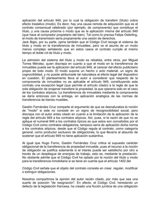aplicación del artículo 949, por lo cual la obligación de transferir (título) cobra
efecto traslativo (modo). Es decir, hay una causa remota de adquisición que es el
contrato consensual celebrado (por ejemplo, de compraventa) que constituye el
título, y una causa próxima o modo que es la aplicación misma del artículo 949
(que hace al comprador propietario del bien). Tal como lo precisa Felipe Osterling,
el modo de transmisión sería propiamente una cesión de derechos.
Jack Bigio, por su parte, opina también que el Código Civil recoge el sistema de
título y modo en la transferencia de inmuebles, pero ve el asunto de un modo
menos complejo señalando que en estos casos el contrato cumple al mismo
tiempo el doble rol de título y modo.
La admisión del sistema del título y modo es rebatida, entre otros, por Miguel
Torres Méndez, quien discrepa en cuanto a que el modo en la transferencia de
inmuebles pueda ser la aplicación del artículo 949, al carecer del efecto publicitario
propio de todo modo. El modo supone un hecho o acto material, un signo de
cognocibilidad, y no puede atribuírsele tal naturaleza al efecto legal del dispositivo
en cuestión. El planteamiento lleva al autor a considerar que respecto de la
compraventa de inmuebles no es aplicable el artículo 949, constituyendo este
contrato una excepción legal (que permite el artículo citado) a la regla de que la
sola obligación de enajenar transfiere la propiedad, la que operaría solo en el caso
de los contratos atípicos. La transferencia de inmuebles mediante la compraventa
se daría entonces con la entrega, en aplicación analógica de las normas de
transferencia de bienes muebles.
Gastón Fernández Cruz comparte el argumento de que se desnaturaliza la noción
de "modo" si este no consiste en un signo de recognocibilidad social, pero
discrepa con el autor antes citado en cuanto a la limitación de la aplicación de la
regla del artículo 949 a los contratos atípicos. Así, pues, si la razón de que no se
aplique el numeral 949 a los contratos típicos es que estos son concebidos por el
Código Civil como contratos obligatorios, tampoco sería de aplicación dicha norma
a los contratos atípicos, desde que el Código regula al contrato, como categoría
general, como productor exclusivo de obligaciones, lo que llevaría al absurdo de
sostener que el artículo 949 no tiene aplicación sustantiva.
Al igual que Hugo Forno, Gastón Fernández Cruz critica el supuesto carácter
obligacional de la transferencia de propiedad inmueble, pues el recurso a la noción
de obligación se justifica solamente si el interés puede ser satisfecho por otro a
través de un despliegue de energías de trabajo, esto es, mediante la prestación.
No obstante admite que el Código Civil ha optado por la noción del título y modo
para la transferencia inmobiliaria si se tiene en cuenta que el artículo 1402 del
Código Civil señala que el objeto del contrato consiste en crear, regular, modificar
o extinguir obligaciones.
Nosotros compartimos la opinión del autor recién citado, por más que sea una
suerte de posición "de resignación". En efecto, el Código Civil, heredando un
defecto de la legislación francesa, ha creado una ficción jurídica de una obligación

 
