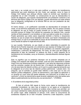 que nace y se cumple por sí sola para justificar un sistema de transferencia
patrimonial que pudo diseñarse de otro modo; por ejemplo, como lo hace el
Código Civil italiano que atribuye efectos reales al contrato que transfiere la
propiedad de un bien inmueble. La consecuencia es que se desnaturaliza la
noción de obligación, que importa necesariamente una prestación conforme a los
términos del mismo Código Civil; por ejemplo ¿puede aseverarse con total certeza
que la obligación configurada en el artículo 949 es una con prestación de dar,
hacer o no hacer?
Al mismo tiempo, y sin justificación razonable se desnaturaliza el concepto de
modo, en los términos explicados por los autores citados. No nos parece correcta
la alegación de que el modo no pueda consistir en un acto o hecho material
concreto porque el Código Civil admite los supuestos de tradición ficta, cuando
cambia el título posesorio o se transfiere un bien que está en poder de un tercero.
Puede apreciarse que estos casos responden también a hechos o situaciones
fácticas -lo que es propio de la naturaleza del modo- que hacen innecesaria una
entrega física, lo cual no es extensible al común de las transferencias inmobiliarias
como resulta de aplicar la regla del artículo 949.
Lo que sucede, finalmente, es que desde un plano sistemático la posición de
Manuel de la Puente responde a la coherencia que expresa el Código Civil, pues
el artículo 1402 restringe a los efectos de los contratos a la creación (regulación,
modificación y extinción) de obligaciones. Por tanto, es claro que del Código se
desprende la idea de mantener un sistema de título y modo respecto de la
transferencia de inmuebles, aunq ue forzando y desnaturalizando diversas figuras
jurídicas.
Esto no significa que no podamos discrepar con la posición adoptada por el
Código Civil respecto del objeto del contrato, pues tal como claramente lo señala
Hugo Forno las situaciones jurídicas subjetivas, y por tanto las relaciones jurídicas
que las conectan, pueden ser de diverso tipo, y la relación de obligación solo es
uno de esos tipos de relación jurídica, por lo que no puede seguirse pensando que
la obligación es el único tipo de relación jurídica patrimonial. "¿Quiere decir, me
pregunto, que el contrato no puede estar referido a otra cosa que no sea una
relación jurídica obligatoria? ¿Cómo se denominaría y qué reglas se aplicarían a
un acuerdo en cuya virtud las partes estipulan una reducción en el plazo de un
usufructo? ¿Cómo se denominaría aquel acuerdo celebrado entre dos partes para
alterar sustancialmente los términos de una servidumbre?..." (FORNO).
4. El problema de la seguridad jurídica
Si bien el artículo 949 regula la forma como opera la transferencia de
propiedad inmobiliaria, es claro que el sistema no se agota en el dispositivo
mencionado. Es necesario incorporar al análisis otras normas que permiten ver
con mayor claridad los reales alcances del régimen de transferencias inmobiliarias.
En primer lugar, debe analizarse el artículo 1135, sobre la concurrencia de
acreedores respecto de un bien inmueble. Conforme a este dispositivo, cuando

 