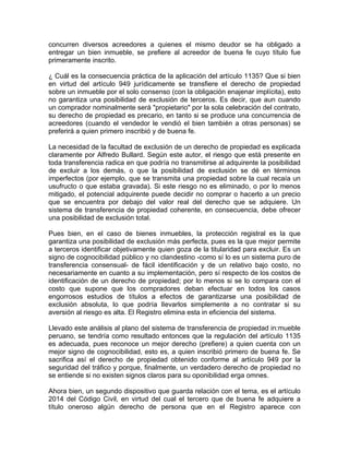 concurren diversos acreedores a quienes el mismo deudor se ha obligado a
entregar un bien inmueble, se prefiere al acreedor de buena fe cuyo título fue
primeramente inscrito.
¿ Cuál es la consecuencia práctica de la aplicación del artículo 1135? Que si bien
en virtud del artículo 949 jurídicamente se transfiere el derecho de propiedad
sobre un inmueble por el solo consenso (con la obligación enajenar implícita), esto
no garantiza una posibilidad de exclusión de terceros. Es decir, que aun cuando
un comprador nominalmente será "propietario" por la sola celebración del contrato,
su derecho de propiedad es precario, en tanto si se produce una concurrencia de
acreedores (cuando el vendedor le vendió el bien también a otras personas) se
preferirá a quien primero inscribió y de buena fe.
La necesidad de la facultad de exclusión de un derecho de propiedad es explicada
claramente por Alfredo Bullard. Según este autor, el riesgo que está presente en
toda transferencia radica en que podría no transmitirse al adquirente la posibilidad
de excluir a los demás, o que la posibilidad de exclusión se dé en términos
imperfectos (por ejemplo, que se transmita una propiedad sobre la cual recaía un
usufructo o que estaba gravada). Si este riesgo no es eliminado, o por lo menos
mitigado, el potencial adquirente puede decidir no comprar o hacerlo a un precio
que se encuentra por debajo del valor real del derecho que se adquiere. Un
sistema de transferencia de propiedad coherente, en consecuencia, debe ofrecer
una posibilidad de exclusión total.
Pues bien, en el caso de bienes inmuebles, la protección registral es la que
garantiza una posibilidad de exclusión más perfecta, pues es la que mejor permite
a terceros identificar objetivamente quien goza de la titularidad para excluir. Es un
signo de cognocibilidad público y no clandestino -como sí lo es un sistema puro de
transferencia consensual- de fácil identificación y de un relativo bajo costo, no
necesariamente en cuanto a su implementación, pero sí respecto de los costos de
identificación de un derecho de propiedad; por lo menos si se lo compara con el
costo que supone que los compradores deban efectuar en todos los casos
engorrosos estudios de títulos a efectos de garantizarse una posibilidad de
exclusión absoluta, lo que podría lIevarlos simplemente a no contratar si su
aversión al riesgo es alta. El Registro elimina esta in eficiencia del sistema.
Llevado este análisis al plano del sistema de transferencia de propiedad in:mueble
peruano, se tendría como resultado entonces que la regulación del artículo 1135
es adecuada, pues reconoce un mejor derecho (prefiere) a quien cuenta con un
mejor signo de cognocibilidad, esto es, a quien inscribió primero de buena fe. Se
sacrifica así el derecho de propiedad obtenido conforme al artículo 949 por la
seguridad del tráfico y porque, finalmente, un verdadero derecho de propiedad no
se entiende si no existen signos claros para su oponibilidad erga omnes.
Ahora bien, un segundo dispositivo que guarda relación con el tema, es el artículo
2014 del Código Civil, en virtud del cual el tercero que de buena fe adquiere a
título oneroso algún derecho de persona que en el Registro aparece con

 