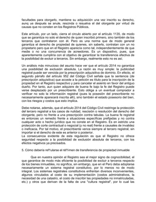 facultades para otorgarlo, mantiene su adquisición una vez inscrito su derecho,
aunq ue después se anule, rescinda o resuelva el del otorgante por virtud de
causas que no consten en los Registros Públicos.
Este artículo, por un lado, cierra el circulo abierto por el artículo 1135, de modo
que se garantiza no solo el derecho de quien inscribió primero, sino también de los
terceros que contrataron con él. Pero es una norma que de modo general
garantiza el derecho de propiedad de quienes, sin saberlo, contratan con un no
propietario pero que en el Registro aparecía como tal, independientemente de que
medie o no una concurrencia de acreedores. Es un dispositivo, pues, que
aparentemente cumpliría con el objetivo de garantizar la transferencia efectiva de
la posibilidad de excluir a terceros. Sin embargo, realmente esto no es así.
Un análisis más minucioso del asunto hace ver que el artículo 2014 no garantiza
una posibilidad de exclusión absoluta. La razón es muy simple: la publicidad
registral puede ser vencida por la prescripción adquisitiva de dominio. En efecto, el
segundo párrafo del artículo 952 del Código Civil señala que la sentencia (de
prescripción adquisitiva) que accede a la petición es título para la inscripción de la
propiedad en el Registro respectivo y para cancelar el asiento en favor del antiguo
dueño. Por tanto, aun quien adquiere de buena fe bajo la fe del Registro puede
verse desplazado por un prescribiente. Esto obliga a un eventual comprador a
verificar no solo la información registral (pues la posesión del prescribiente no
necesariamente aparecerá inscrita allí), sino también el estado posesorio del bien,
con los riesgos y costos que esto implica.
Debe notarse, además, que el artículo 2014 del Código Civil restringe la protección
del tercero registral a los casos de nulidad, rescisión o resolución del derecho del
otorgante, pero no frente a una prescripción contra tabulas. La buena fe registral
es entonces un remedio frente a situaciones específicas prefijadas y no contra
cualquier acto o hecho jurídico que no conste en el Registro. Es en estricto una
protección de corte contractual o negocial (y no real) frente a causales de invalidez
o ineficacia. Por tal motivo, el prescribiente vence siempre al tercero registral, sin
importar si el derecho de este es anterior o posterior.
La consecuencia evidente de esta regulación es que el Registro no ofrece
seguridad respecto a la posibilidad de exclusión absoluta de terceros, con los
efectos negativos ya precisados.
5. Cómo debería ref1ularse el réf1imen de transferencia de propiedad inmueble
Que en nuestra opinión el Registro sea el mejor signo de cognocibilidad, el
que garantice de modo más eficiente la posibilidad de excluir a terceros respecto
de los bienes inmuebles, no significa, sin embargo, que en el Perú deba adoptarse
necesariamente un sistema registral constitutivo, por lo menos no de modo
integral. Los sistemas registrales constitutivos enfrentan diversos inconvenientes,
algunos vinculados al costo de su implementación (costos administrativos, la
necesidad de una catastro, el costo de inscribir las propiedades no inmatriculadas,
etc.) y otros que derivan de la falta de una "cultura registral", por lo cual las

 