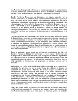 transferencias de propiedad, sobre todo en zonas rurales (pero no exclusivamente
en estas), se hace por costumbre fuera de Registro. Puede ser contraproducente,
por tanto, exigir este trámite para que opere la transferencia inmobiliaria.
Gastón Fernández Cruz, aunq ue discrepando en algunos aspectos con la
posición antes citada de Alfredo Bullard, precia claramente el asunto. Según aquel
autor, la función social de un sistema de transferencia inmobiliario supone un
conjunto de condiciones, permisiones y prohibiciones dadas o impuestas a los
individuos para la autorregulación de su riqueza inmobiliaria. Es decir, que es la
misma comunidad la que, respondiendo a las necesidades de sus propios
individuos, a su realidad social y económica, decide su mejor sistema de
transferencia inmobiliario. Esto explica, por ejemplo, por qué un país desarrollado
como Italia mantiene aún un sistema de transferencia de propiedad basado en el
consenso.
En cuanto a la realidad concreta del Perú actual, tanto por su problema estructural
de Estado-Nación como por su economía preponderantemente rural yagraria, no
es posible establecer un sistema que priorice la reducción de riesgos, por ejemplo,
vía un sistema registral constitutivo, lo que, en opinión del autor citado, determina
la selección del consenso como mecanismo adecuado a nuestra realidad para
regular la transmisión inmobiliaria. Esto sin perjuicio de que en zonas urbanas ya
pueda implementarse un Registro constitutivo de la propiedad sobre la base de un
adecuado plano catastral.
Sobre el particular, puede verse que el proyecto modificatorio del Libro de
Derechos Reales del Código Civil contempla un nuevo régimen de transferencia
de propiedad de los bienes inmuebles, que distingue si el bien está registrado o
no. Si el bien consta en el Registro, es indispensable el trámite registral para que
opere la transferencia, es decir, tendría efectos constitutivos. Cuando el bien no
está registrado, la transferencia de propiedad, en cambio, operaría con la
tradición.
Nadie niega, por cierto, la necesidad y beneficio que supone tener catastrados y
registrados los predios, por ser la mejor forma de publicitar el derecho de
propiedad en estos casos. Además de otorgar mayor seguridad a las
transferencias, permite incorporar tales bienes a un tráfico comercial mayor,
maximizando su valor. Véase, por ejemplo, que la simple posibilidad de
constitución de una hipoteca está condicionada a la inscripción del derecho, por lo
cual evidentemente ~I Registro, al viabilizar el acceso al crédito, es un medio que
genera mayor bienestar. Se trata, pues, de reemplazar (cuando es conveniente)
las transferencias rurales (poco valiosas, generalmente entre familiares o vecinos)
por un tráfico que maximice los beneficios de la partes involucradas, reduciéndose
los costos de transacción.
En el caso de los bienes no registrados nos parece que la solución del proyecto
modificatorio es adecuada. Es importante que existan signos que publiciten las
transferencias de propiedad y en estos casos lo mejor es apelar a la tradición.

 
