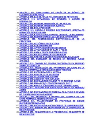 36. ARTICULO 917. PRECISIONES DE CARÁCTER ECONÓMICO EN
CUANTO A LAS MEJORAS
37. ARTICULO 918. LAS MEJORAS Y EL DERECHO DE RETENCiÓN
38. ARTICULO 919. SEPARACiÓN DE MEJORAS Y ACCiÓN DE
REEMBOLSO
39. ARTICULO 920. DEFENSA POSESORIA EXTRAJUDICIAL
40. ARTICULO 921. DEFENSA POSESORIA JUDICIAL
41. ARTICULO 922. DE LA POSESiÓN
42. ARTICULO 923. CAPíTULO PRIMERO DISPOSICIONES GENERALES
DEFINICiÓN DE PROPIEDAD
43. ARTICULO 924. EJERCICIO ABUSIVO DEL DERECHO DE PROPIEDAD
44. ARTICULO 925. RESTRICCIONES LEGALES DE LA PROPIEDAD
45. ARTICULO 926. RESTRICCIONES CONVENCIONALES DE LA
PROPIEDAD
46. ARTICULO 927. ACCiÓN REIVINDICATORIA
47. ARTICULO 928. LA EXPROPIACiÓN
48. ARTICULO 929. APROPIACiÓN DE BIENES LIBRES
49. ARTICULO 930. APROPIACiÓN POR CAZA Y PESCA
50. ARTICULO 931. CAZA Y PESCA EN PREDIO AJENO
51. ARTICULO 932. HALLAZGO DE OBJETO PERDIDO
52. ARTICULO 933. GASTOS Y GRATIFICACiÓN POR EL HALLAZGO
53. ARTICULO 934. BÚSQUEDA DE TESORO EN TERRENO AJENO
CERCADO
54. ARTICULO 935. DIVISiÓN DE TESORO ENCONTRADO EN TERRENO
AJENO NO CERCADO
55. ARTICULO 936. PROTECCiÓN DEL PATRIMONIO CULTURAL DE LA
NACiÓN. NORMATIVAS ESPECIALES SOBRE TESOROS
56. ARTICULO 937. ESPECIFICACiÓN Y MEZCLA
57. ARTICULO 938. CONCEPTO DE ACCESiÓN
58. ARTICULO 939. ACCESiÓN POR ALUVIÓN
59. ARTICULO 940. ACCESiÓN POR AVULSiÓN
60. ARTICULO 941. EDIFICACiÓN DE BUENA FE EN TERRENO AJENO
61. ARTICULO 942. MALA FE DEL PROPIETARIO DEL SUELO
62. ARTICULO 943. EDIFICACiÓN DE MALA FE EN TERRENO AJENO
63. ARTICULO 944. INVASiÓN CON EDIFICACiÓN HECHA EN TERRENO
AJENO
64. ARTICULO 945. EDIFICACiÓN CON MATERIALES AJENOS O SIEMBRA
DE PLANTAS O SEMILLAS AJENAS
65. ARTICULO 946. PROPIEDAD Y NATURALEZA JURíDICA DE LAS
CRíAS ANIMALES. FRUTOS NATURALES
66. ARTICULO 947. TRANSFERENCIA DE PROPIEDAD DE BIENES
MUEBLES DETERMINADOS
67. ARTICULO 948. ADQUISICiÓN A NON DOMINUS DE UN BIEN MUEBLE
68. ARTICULO 949. SISTEMA DE TRANSMISiÓN DE LA PROPIEDAD DE
BIEN INMUEBLE
69. ARTICULO 950. REQUISITOS DE LA PRESCRIPCiÓN ADQUISITIVA DE
BIEN INMUEBLE

 