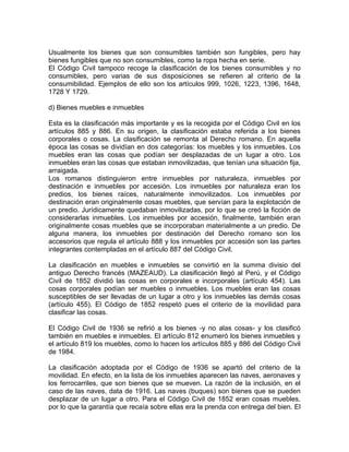 Usualmente los bienes que son consumibles también son fungibles, pero hay
bienes fungibles que no son consumibles, como la ropa hecha en serie.
El Código Civil tampoco recoge la clasificación de los bienes consumibles y no
consumibles, pero varias de sus disposiciones se refieren al criterio de la
consumibilidad. Ejemplos de ello son los artículos 999, 1026, 1223, 1396, 1648,
1728 Y 1729.
d) Bienes muebles e inmuebles
Esta es la clasificación más importante y es la recogida por el Código Civil en los
artículos 885 y 886. En su origen, la clasificación estaba referida a los bienes
corporales o cosas. La clasificación se remonta al Derecho romano. En aquella
época las cosas se dividían en dos categorías: los muebles y los inmuebles. Los
muebles eran las cosas que podían ser desplazadas de un lugar a otro. Los
inmuebles eran las cosas que estaban inmovilizadas, que tenían una situación fija,
arraigada.
Los romanos distinguieron entre inmuebles por naturaleza, inmuebles por
destinación e inmuebles por accesión. Los inmuebles por naturaleza eran los
predios, los bienes raíces, naturalmente inmovilizados. Los inmuebles por
destinación eran originalmente cosas muebles, que servían para la explotación de
un predio. Jurídicamente quedaban inmovilizadas, por lo que se creó la ficción de
considerarlas inmuebles. Los inmuebles por accesión, finalmente, también eran
originalmente cosas muebles que se incorporaban materialmente a un predio. De
alguna manera, los inmuebles por destinación del Derecho romano son los
accesorios que regula el artículo 888 y los inmuebles por accesión son las partes
integrantes contempladas en el artículo 887 del Código Civil.
La clasificación en muebles e inmuebles se convirtió en la summa divisio del
antiguo Derecho francés (MAZEAUD). La clasificación llegó al Perú, y el Código
Civil de 1852 dividió las cosas en corporales e incorporales (artículo 454). Las
cosas corporales podían ser muebles o inmuebles. Los muebles eran las cosas
susceptibles de ser llevadas de un lugar a otro y los inmuebles las demás cosas
(artículo 455). El Código de 1852 respetó pues el criterio de la movilidad para
clasificar las cosas.
El Código Civil de 1936 se refirió a los bienes -y no alas cosas- y los clasificó
también en muebles e inmuebles. El artículo 812 enumeró los bienes inmuebles y
el artículo 819 los muebles, como lo hacen los artículos 885 y 886 del Código Civil
de 1984.
La clasificación adoptada por el Código de 1936 se apartó del criterio de la
movilidad. En efecto, en la lista de los inmuebles aparecen las naves, aeronaves y
los ferrocarriles, que son bienes que se mueven. La razón de la inclusión, en el
caso de las naves, data de 1916. Las naves (buques) son bienes que se pueden
desplazar de un lugar a otro. Para el Código Civil de 1852 eran cosas muebles,
por lo que la garantía que recaía sobre ellas era la prenda con entrega del bien. El

 