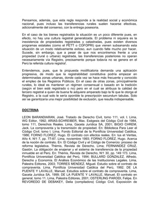 Pensamos, además, que esta regla responde a la realidad social y económica
nacional, pues incluso las transferencias rurales suelen hacerse efectivas,
adicionalmente del consenso, con la entrega posesoria.
En el caso de los bienes registrados la situación es un poco diferente pues, en
efecto, no hay una cultura registral generalizada. El problema ni siquiera es la
inexistencia de propiedades registradas y catastradas, pues existen diversos
programas estatales (como el PETT o COFOPRI) que vienen subsanando esta
situación de un modo relativamente exitoso, aun cuando falte mucho por hacer.
Sucede, sin embargo, que a pesar de que nos encontremos frente a una
propiedad (rural o urbana) registrada, las transferencias posteriores no operan
necesariamente vía Registro, precisamente porque todavía no se genera en el
Perú la referida cultura registra!.
Entendemos, pues, que la propuesta modificatoria demanda una aplicación
progresiva, de modo que la registrabilidad constitutiva podría empezar en
determinadas zonas urbanas, donde cada vez se hace más frecuente y conocido
el empleo de los Registros Públicos. En el caso de otras zonas, principalmente
rurales, lo ideal es mantener un régimen consensual o basado en la tradición
(según el bien esté registrado o no) pero en el cual se atribuya la calidad de
tercero registral a quien de buena fe adquiere amparado bajo la fe que le otorga el
Registro, a la cual solo le sería oponible la prescripción secundum tabulas. Solo
así se garantizaría una mejor posibilidad de exclusión, que resulta indispensable.

DOCTRINA
LEON BARANDIARAN, José. Tratado de Derecho Civil, tomo 111, vol. l. Lima,
WG Editor, 1992; ARIAS-SCHREIBER, Max. Exégesis del Código Civil de 1984,
tomo 111, Derechos Reales. Lima, Gaceta Jurídica SA, 2001; BIGIO CHREM,
Jack. La compraventa y la transmisión de propiedad. En: Biblioteca Para Leer el
Código Civil, tomo l. Lima, Fondo Editorial de la Pontificia Universidad Católica,
1986; FORNO FLOREZ, Hugo. El contrato con efectos reales. En: lus et Veritas,
Año 4, N!1 7, pp. 77-87. Lima, noviembre 1993; FORNO FLOREZ, Hugo. Acerca
de la noción de contrato. En: El Código Civil y el Código de Comercio: proceso de
reforma legislativa. Thémis, Revista de Derecho, Lima; FERNANDEZ CRUZ,
Gastón. La obligación de enajenar y el sistema de transferencia de la propiedad
inmueble en el Perú. En: Thémis, Revista de Derecho, N!1 30, pp. 149 173. Lima,
Pontificia Universidad Católica del Perú, 1994; BULLARD GONZALEZ, Alfredo.
Derecho y Economía. El Análisis Económico de las Instituciones Legales. Lima,
Palestra Editores, 2003; TORRES MENDEZ, Miguel. Estudio sobre el contrato de
compraventa. Lima, Pontificia Universidad Católica del Perú, 1992; DE LA
PUENTE Y LAVALLE, Manuel. Estudios sobre el contrato de compraventa. Lima,
Gaceta Jurídica SA, 1999; DE LA PUENTE Y LAVALLE, Manuel. El contrato en
general, tomo 11. Lima, Palestra Editores, 2001; OSTERLlNG PARODI, Felipe. En
REVOREDO DE DEBAKEY, Delia (compiladora) Código Civil, Exposición de

 