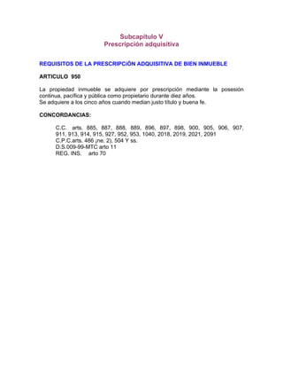 Subcapítulo V
Prescripción adquisitiva
REQUISITOS DE LA PRESCRIPCiÓN ADQUISITIVA DE BIEN INMUEBLE
ARTICULO 950
La propiedad inmueble se adquiere por prescripción mediante la posesión
continua, pacífica y pública como propietario durante diez años.
Se adquiere a los cinco años cuando median justo título y buena fe.
CONCORDANCIAS:
C.C. arts. 885, 887, 888, 889, 896, 897, 898, 900, 905, 906, 907,
911, 913, 914, 915, 927, 952, 953, 1040, 2018, 2019, 2021, 2091
C.P.C.arts. 486 ¡ne. 2), 504 Y ss.
D.S.009-99-MTC arto 11
REG. INS. arto 70

 